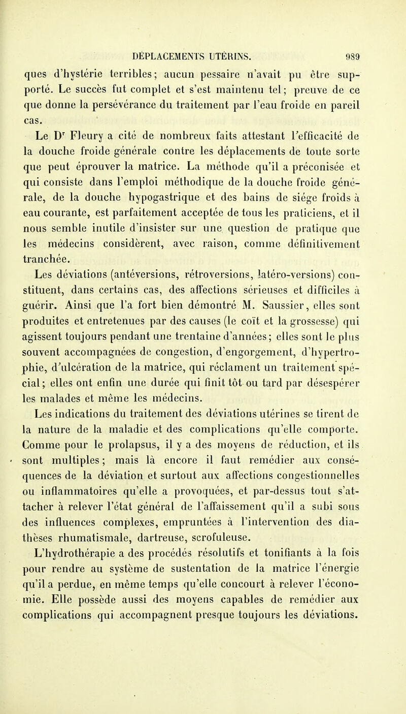 ques d'hystérie terribles; aucun pessaire n'avait pu être sup- porté. Le succès fut complet et s'est maintenu tel; preuve de ce que donne la persévérance du traitement par l'eau froide en pareil cas. Le Fleury a cité de nombreux faits attestant Tefficacité de la douche froide générale contre les déplacements de toute sorte que peut éprouver la matrice. La méthode qu'il a préconisée et qui consiste dans l'emploi méthodique de la douche froide géné- rale, de la douche hypogastrique et des bains de siège froids à eau courante, est parfaitement acceptée de tons les praticiens, et il nous semble inutile d'insister sur une question de pratique que les médecins considèrent, avec raison, comme définitivement tranchée. Les déviations (antéversions, rétroversions, latéro-versions) con- stituent, dans certains cas, des affections sérieuses et difficiles à guérir. Ainsi que l'a fort bien démontré M. Saussier, elles sont produites et entretenues par des causes (le coït et la grossesse) qui agissent toujours pendant une trentaine d'années; elles sont le plus souvent accompagnées de congestion, d'engorgement, d'hypertro- phie, d'ulcération de la matrice, qui réclament un traitement spé- cial; elles ont enfin une durée qui finit tôt ou tard par désespérer les malades et même les médecins. Les indications du traitement des déviations utérines se tirent de la nature de la maladie et des complications qu'elle comporte. Comme pour le prolapsus, il y a des moyens de réduction, et ils sont multiples ; mais là encore il faut remédier aux consé- quences de la déviation et surtout aux affections congestionnelles ou inflammatoires qu'elle a provoquées, et par-dessus tout s'at- tacher à relever l'état général de l'affaissement qu'il a subi sous des influences complexes, empruntées à l'intervention des dia- thèses rhumatismale, dartreuse, scrofuleuse. L'hydrothérapie a des procédés résolutifs et tonifiants à la fois pour rendre au système de sustentation de la matrice l'énergie qu'il a perdue, en même temps qu'elle concourt à relever l'écono- mie. Elle possède aussi des moyens capables de remédier aux complications qui accompagnent pi'esque toujours les déviations.