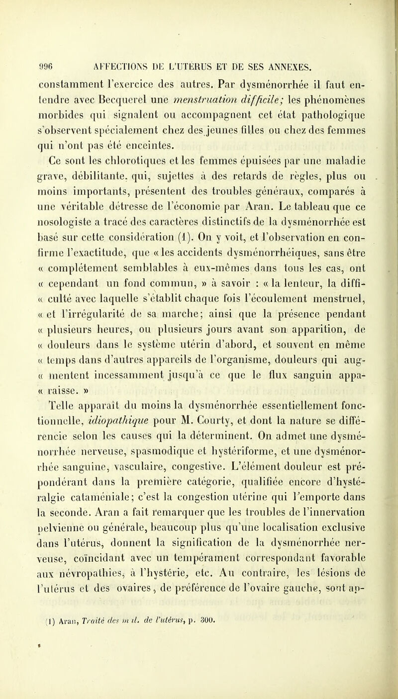 constamment l'exercice des autres. Par dysménorrhée il faut en- lendre avec Becquerel une menstruation difficile; les phénomènes morbides qui signalent ou accompagnent cet état pathologique s'observent spécialement chez des jeunes fiUes ou chez des femmes qui n'ont pas été enceintes. Ce sont les chlorotiques et les femmes épuisées par une maladie grave, débilitante, qui, sujettes à des retards de règles, plus ou moins importants, présentent des troubles généraux, comparés à une véritable détresse de l'économie par Aran. Le tableau que ce nosologiste a tracé des caractères distinctifs de la dysménorrhée est basé sur cette considération (1). On y voit, et l'observation en con- firme l'exactitude, que « les accidents dysménorrhéiques, sans être « complètement semblables à eux-mêmes dans tous les cas, ont « cependant un fond commun, » à savoir : «la lenteur, la diffi- « culté avec laquelle s'établit chaque fois l'écoulement menstruel, «et l'irrégularité de sa marche; ainsi que la présence pendant « plusieurs heures, ou plusieurs jours avant son apparition, de « douleurs dans le système utérin d'abord, et souvent en même « temps dans d'autres appareils de l'organisme, douleurs qui aug- « mentent incessamment jusqu'à ce que le flux sanguin appa- « raisse. » Telle apparaît du moins la dysménorrhée essentiellement fonc- tionnelle, idiopathique pour M. Courty, et dont la nature se diffé- rencie selon les causes qui la déterminent. On admet une dysmé- norrhée nerveuse, spasmodique et hystériformc, et une dyâménor^ rhée sanguine, vasculaire, congestive. L'élément douleur est pré- pondérant dans la première catégorie, qualifiée encore d'hysté- ralgie cataméniale; c'est la congestion utérine qui l'emporte dans la seconde. Aran a fait remarquer que les troubles de l'innervation uelvienne ou générale, beaucoup plus qu'une localisation exclusive dans l'utérus, donnent la signification de la dysménorrhée ner- veuse, coïncidant avec un tempérament correspondant favorable aux névropathies^ à l'hystérie^ etc. Au contraire, les lésions de l'utérus et des ovaires, de préférence de l'ovaire gauche, sont ao- (1) Aran, Traité des m il, de l'utérus, p. 300.