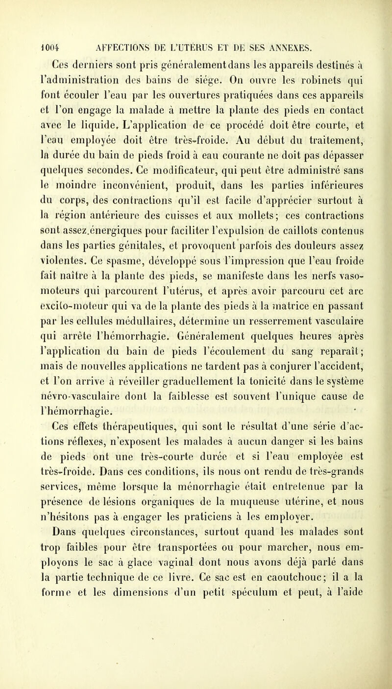 Ces derniers sont pris généralement dans les appareils destinés à l'administration des bains de siège. On ouvre les robinets qui font écouler l'eau par les ouvertures pratiquées dans ces appareils et l'on engage la malade à mettre la plante des pieds en contact avec le liquide. L'application de ce procédé doit être courte, et l'eau employée doit être très-froide. Au début du traitement, la durée du bain do pieds froid à eau courante ne doit pas dépasser quelques secondes. Ce modificateur, qui peut être administré sans le moindre inconvénient, produit, dans les parties inférieures du corps, des contractions qu'il est facile d'apprécier surtout à la région antérieure des cuisses et aux mollets; ces contractions sont assez.énergiques pour faciliter l'expulsion de caillots contenus dans les parties génitales, et provoquent parfois des douleurs assez violentes. Ce spasme, développé sous l'impression que l'eau froide fait naître à la plante des pieds, se manifeste dans les nerfs vasO' moteurs qui parcourent l'utérus, et après avoir parcouru cet arc excito-molear qui va de la plante des pieds à la matrice en passant par les cellules médullaires, détermine un resserrement vasculaire qui arrête l'hémorrhagie. Généralement quelques heures après l'application du bain de pieds l'écoulement du sang reparaît; mais de nouvelles applications ne tardent pas à conjurer l'accident, et l'on arrive à réveiller graduellement la tonicité dans le système névro-vasculaire dont la faiblesse est souvent l'unique cause de l'hémorrhagie. Ces effets thérapeutiques, qui sont le résultat d'une série d'ac- tions réflexes, n'exposent les malades à aucun danger si les bains de pieds ont une très-courte durée et si l'eau employée est très-froide. Dans ces conditions, ils nous ont rendu de très-grands services, même lorsque la ménorrhagie était entretenue par la présence de lésions organiques de la muqueuse utérine, et nous n'hésitons pas à engager les praticiens à les employer. Dans quelques circonstances, surtout quand les malades sont trop faibles pour être transportées ou pour marcher, nous em- ployons le sac à glace vaginal dont nous avons déjà parlé dans la partie technique de ce livre. Ce sac est en caoutchouc; il a la forme et les dimensions d'un petit spéculum et peut, à l'aide