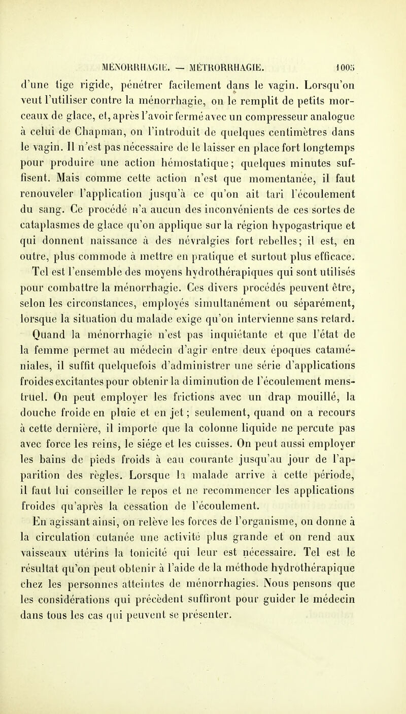 MÉNORRHâGIL:. — MÉIUORUHAGIE. lOOa d'une tige rigide, pénétrer facilement dans le vagin. Lorsqu'on veut l'utiliser contre la ménorrhagie, on le remplit de petits mor- ceaux de glace, et, après l'avoir fermé avec un compresseur analogue à celui de Cliapman, on l'introduit de quelques centimètres dans le vagin. Il n'est pas nécessaire de le laisser en place fort longtemps pour produire une action hémostatique; quelques minutes suf- fisent. Mais comme cette action n'est que momentanée, il faut renouveler l'application jusqu'à ce qu'on ait tari Técoulement du sang. Ce procédé n'a aucun des inconvénients de ces sortes de cataplasmes de glace qu'on applique sur la région hypogastrique et qui donnent naissance à des névralgies fort rebelles; il est, en outre, plus commode à mettre en pratique et surtout plus efficace. Tel est l'ensemble des moyens hydrotliérapiques qui sont utilisés pour combattre la ménorrhagie. Ces divers procédés peuvent être, selon les circonstances, employés simultanément ou séparément, lorsque la situation du malade exige qu'on intervienne sans relard. Quand la ménorrhagie n'est pas inquiétante et que l'état de la femme permet au médecin d'agir entre deux époques catamé- niales, il suffit quelquefois d'administrer une série d'applications froides excitantes pour obtenir la diminution de l'écoulement mens- truel. On peut employer les frictions avec un drap mouillé, la douche froide en pluie et en jet ; seulement, quand on a recours à cette dernière, il importe que la colonne liquide ne percute pas avec force les reins, le siège et les cuisses. On peut aussi employer les bains de pieds froids à eau courante jusqu'au jour de l'ap- parition des règles. Lorsque la malade arrive à cette période, il faut lui conseiller le repos et ne recommencer les applications froides qu'après la cessation de l'écoulement. En agissant ainsi, on relève les forces de l'organisme, on donne à la circulation cutanée une activité plus grande et on rend aux vaisseaux utérins la tonicité qui leur est nécessaire. Tel est le résultat qu'on peut obtenir à l'aide de la méthode hydrothérapique chez les personnes atteintes de ménorrhagies. Nous pensons que les considérations qui précèdent suffiront pour guider le médecin dans tous les cas qui peuvent se présenter.