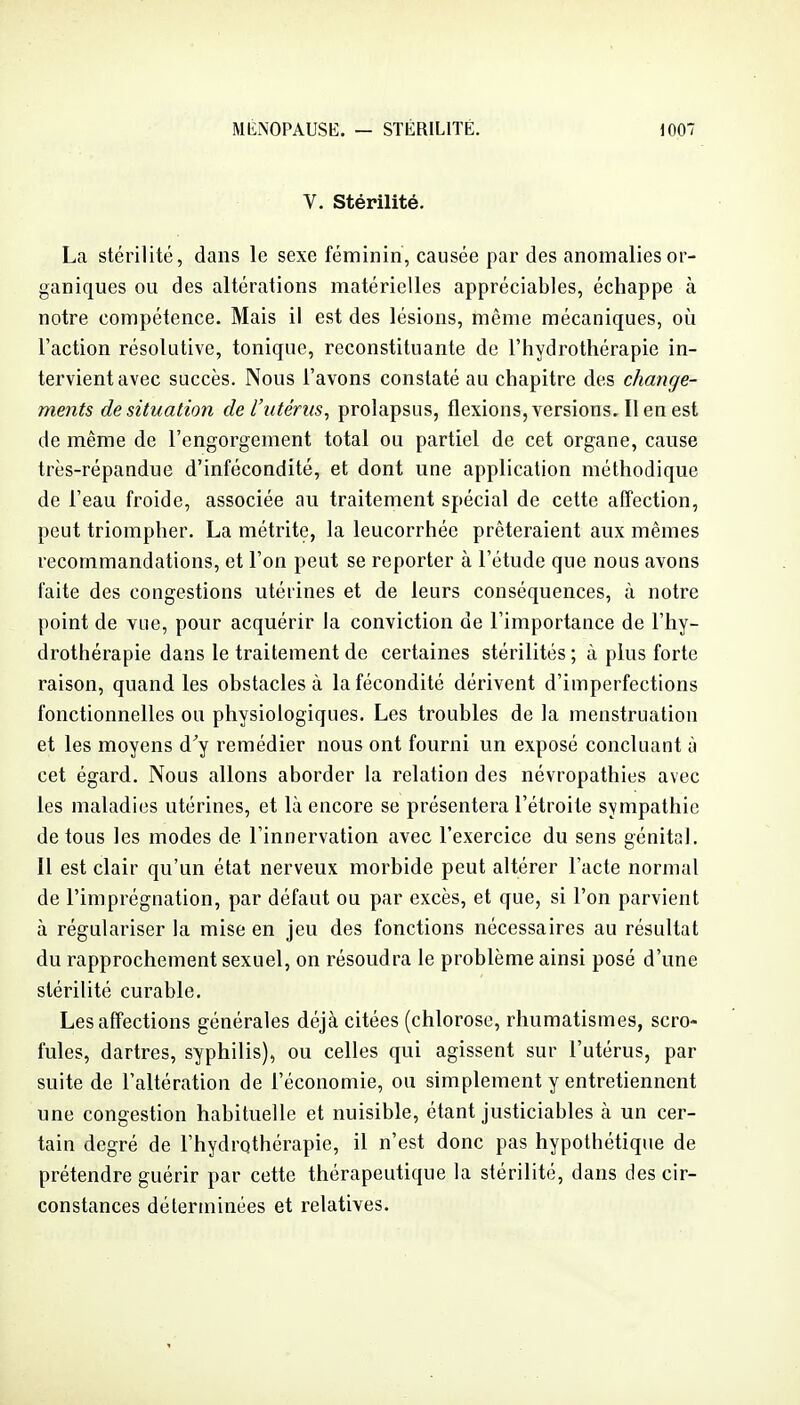 V. stérilité. La stérilité, dans le sexe féminin, causée par des anomalies or- ganiques ou des altérations matérielles appréciables, échappe à notre compétence. Mais il est des lésions, même mécaniques, oîi l'action résolutive, tonique, reconstituante de l'hydrothérapie in- tervient avec succès. Nous l'avons constaté au chapitre des change- ments de situation de l'utérus, prolapsus, flexions, versions. Il en est de même de l'engorgement total ou partiel de cet organe, cause très-répandue d'infécondité, et dont une application méthodique de l'eau froide, associée au traitement spécial de cette affection, peut triompher. La métrite, la leucorrhée prêteraient aux mêmes recommandations, et l'on peut se reporter à l'étude que nous avons faite des congestions utérines et de leurs conséquences, à notre point de vue, pour acquérir la conviction de l'importance de l'hy- drothérapie dans le traitement de certaines stérilités ; à plus forte raison, quand les obstacles à la fécondité dérivent d'imperfections fonctionnelles ou physiologiques. Les troubles de la menstruation et les moyens d^y remédier nous ont fourni un exposé concluant à cet égard. Nous allons aborder la relation des névropathies avec les maladies utérines, et là encore se présentera l'étroite sympathie de tous les modes de l'innervation avec l'exercice du sens génital. Il est clair qu'un état nerveux morbide peut altérer l'acte normal de l'imprégnation, par défaut ou par excès, et que, si l'on parvient à régulariser la mise en jeu des fonctions nécessaires au résultat du rapprochement sexuel, on résoudra le problème ainsi posé d'une stérilité curable. Les affections générales déjà citées (chlorose, rhumatismes, scro- fules, dartres, syphilis), ou celles qui agissent sur l'utérus, par suite de l'altération de l'économie, ou simplement y entretiennent une congestion habituelle et nuisible, étant justiciables à un cer- tain degré de l'hydrothérapie, il n'est donc pas hypothétique de prétendre guérir par cette thérapeutique la stérilité, dans des cir- constances déterminées et relatives.