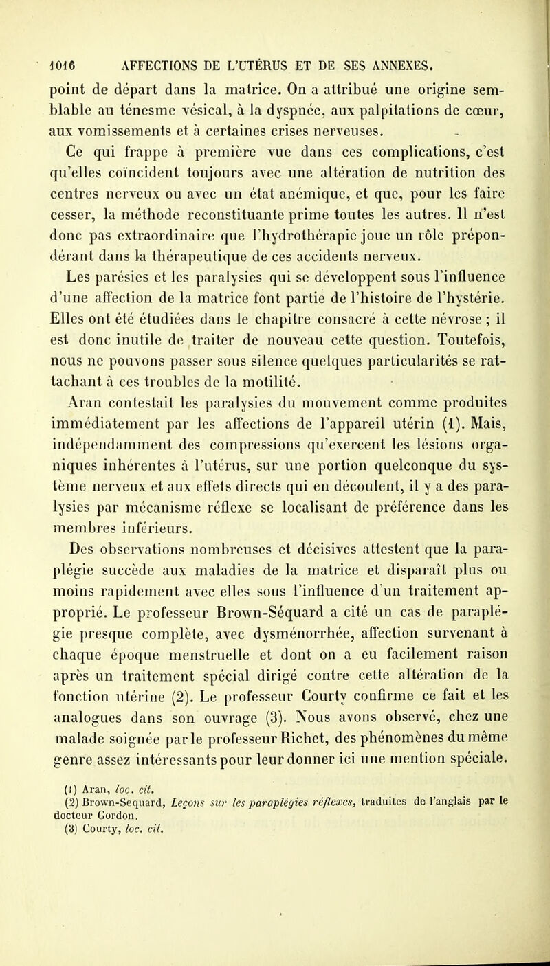 point de départ dans la matrice. On a attribué une origine sem- blable au ténesme vésical, à la dyspnée, aux palpitations de cœur, aux vomissements et à certaines crises nerveuses. Ce qui frappe à première vue dans ces complications, c'est qu'elles coïncident toujours avec une altération de nutrition des centres nerveux ou avec un état anémique, et que, pour les faire cesser, la méthode reconstituante prime toutes les autres. 11 n'est donc pas extraordinaire que l'hydrothérapie joue un rôle prépon- dérant dans la thérapeutique de ces accidents nerveux. Les parésies et les paralysies qui se développent sous l'influence d'une affection de la matrice font partie de l'histoire de l'hystérie. Elles ont été étudiées dans le chapitre consacré à cette névrose ; il est donc inutile de traiter de nouveau cette question. Toutefois, nous ne pouvons passer sous silence quelques particularités se rat- tachant à ces troubles de la motilité. Aran contestait les paralysies du mouvement comme produites immédiatement par les affections de l'appareil utérin (1). Mais, indépendamment des compressions qu'exercent les lésions orga- niques inhérentes à l'utérus, sur une portion quelconque du sys- tème nerveux et aux effets directs qui en découlent, il y a des para- lysies par mécanisme réflexe se localisant de préférence dans les membres inférieurs. Des observations nombreuses et décisives attestent que la para- plégie succède aux maladies de la matrice et disparaît plus ou moins rapidement avec elles sous l'influence d'un traitement ap- proprié. Le professeur Brown-Séquard a cité un cas de paraplé- gie presque complète, avec dysménorrhée, affection survenant à chaque époque menstruelle et dont on a eu facilement raison après un traitement spécial dirigé contre cette altération de la fonction utérine (2), Le professeur Courty confirme ce fait et les analogues dans son ouvrage (3). Nous avons observé, chez une malade soignée parle professeur Richet, des phénomènes du même genre assez intéressants pour leur donner ici une mention spéciale. (1) Aran, loc. cit. (2) Brown-Sequard, Leçons sur les paraplégies réflexes, traduites de l'anglais par le docteur Gordon. (a) Courty, loc. cit.