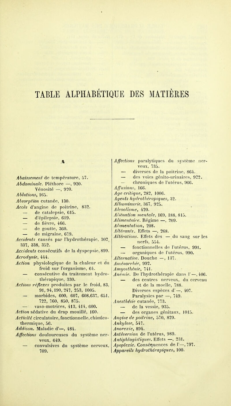 TABLE ALPHABÉTIQUE DES MATIÈRES Abaissement de température, 57. Abdominale. Pléthore —, 920. Vénosité —, 920. Ablutions, 1G5. Absorption cutanée, 130. Accès d'angine de poitrine, 832. — de catalepsie, G15. — d'épilepsie, 619. — de fièvre, 466. — de goutte, 360. — de migraine, 679. Accidents causés par l'hydrothérapie, 302, 337, 338, 352. Accidents consécutifs de la dyspepsie, 899. Acrodynie, 444. _ Action physiologique de la chaleur et du froid sur l'organisme, 64. — consécutive du traitement hydro- thérapique, 330. Actions réflexes produites par le froid, 83, 91,94,190,247, 253, 1005. — morbides, 600, 607, 608,637, 651. 722, 760, 850, 875. — vaso-motrices, 413, 414, 600. Action sédative du drap mouillé, 160. Activité circulatoire, fonctionnelle, chimico- I thermique, 56. Addison. Maladie d'—, 484. Affections douloureuses du système ner- veux, 649. — convulsives du système nerveux, 709. Affections paralytiques du système ner- veux, 735. — diverses de la poitrine, 864. — des voies génito-urinaires, 922. — chroniques de l'utérus, 966. A ffusions, 166. Age critique, 282, 1006. Agents hydrothérapiques, 32. Albuminurie, 367, 925. Alcoolisme, 420. Aliénation mentale, 169, 188, 815. Alimentaire. Régime —, 209. Al>mentatio7i, 208. Altérants. Effets —, 268. Altérations. Effets des — du sang sur les nerfs, 554. — fonctionnelles de l'utérus, 991. — organiques de l'utérus, 990. Alternative. Douche —, 137. Aménorrhée, 992. Amyasthénie, 741. Anémie. De l'hydrothérapie dans 1'—,406. — des centres nerveux, du cerveau et de la moelle, 788. Diverses espèces d'—, 407. Paralysies par —, 749. Anesthésie cutanée, 773. — de la vessie, 935. — des organes génitaux, 1015. I Angine de poitrine, 570, 829. Ankylose, 547. Anorexie, 894. Ântéversion de l'utérus, 989. Antiphlogistiques. Effets —, 231. Apoplexie. Conséquences de 1'—, 797. Appareils hydrothérapiques, 100.