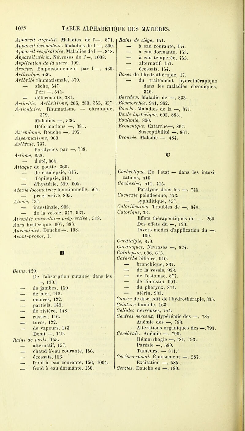 Appareil digestif. Maladies de 1'—, 871. Appareil locomoteur. Maladies de 1'—, 500. Appareil respiratoire. Maladies de F —, 848. Appareil utérin. Névroses de 1'—, 1008. Application de la rjlice, 199. Arsenic. Empoisonnement par 1'—, 439. Arthralgie, 43G. Arthrite rhumatismale, 379. — sèche, 547. Péri —. 544. — déformante, 381. Ârfhrilis, Arthriti^-me, 266, 280, 355, 357. Articulaire. Rhumatisme — chronique, 379. Maladies —, 536. Déformations —, 381. Ascendante. Douche —, 195. Aspermaliime, 9G0. Asthénie, 737. Paralysies par —, 738. Asthme, 858. — d'été, 864. Attaque de goutte, 360. — de catalepsie, 615. — d'épilepsie, 619. — d'hystérie, 599, 605. Ataxie locomotrice fonctionnelle, 564. — progressive, 805. Atonie, 737. — intestinale, 908. — de la vessie, 347, 937. Atrophie musculaire progressive , 518. Aura hystérique, 007, 883. Auriculaire. Douche —, 198. Avant-propos, 1. B Bains, 129. De l'absorption cutané<' dans les —, 130.| — de jambes, 150. — de mer, 148. — maures, 122. — partiels, 149. — de rivière, 148. — russes, 116. — turcs, 122. — de vapeurs, 113. Demi —, 149. Bains de pieds, 155. — alternatif, 157. — chaud à'eau courante, 156. — écossais, 156. froid à eau courante, 156, 1004. — froid à eau dormânte, 156. Bains de siège, 151. — à eau courante, 154. — à eau dormante, 153. — à eau tempérée, 155. — alternatif, 157. — écossais, 154. Bases de l'hydrothérapie, 17. — du traitement hydrothérapique dans les maladies chroniques, 346. Basedow. Maladie de —, 833. Blennorrhée, 941, 962. Bouche. Maladies de la —, 871. Boule hystérique, 605, 883. Boulimie, 890. Bronchique. Catarrhe—, 867. Susceptibilité —, 867. Bronzée. Maladie —, 484. C Cachectique. De l'état — dans les intoxi- cations, 416. Cachexies, 411, 415. Paralysie dans les —, 745. Cachexie paludéenne, 473. — syphilitique, 457. Calorification. Troubles de —, 844. Calorique, 33. Effets thérapeutiques du —, 260. Des effets du —, 120. Divers modes d'application du —. 100. Cnrdialgie, 879. Cardiaques, Névroses —, 824. Catalepsie, 606, 015. Catarrhe biliaire, 910. — bronchique, 867. — de la vessie, 928. — de l'estomac, 877. — de l'intestin, 901. — du pharynx, 874. — utérin, 983. Causes de discrédit de l'hydrothérapie, 335. Ceinture humide, 163. Cellules nerveuses, 744. Centres nerveux, Hypérémie des —, 784. Anémie des —, 788. Altérations organiques des —, 793. Cérébrale. Anémie —, 790. Hémorrhagie —, 781, 793. Parésie —, 589. Tumeurs, — 811.' Cérébro-spinal. Épuisement —, 587. Excitation —, 585. Cercles. Douche en —, 180.