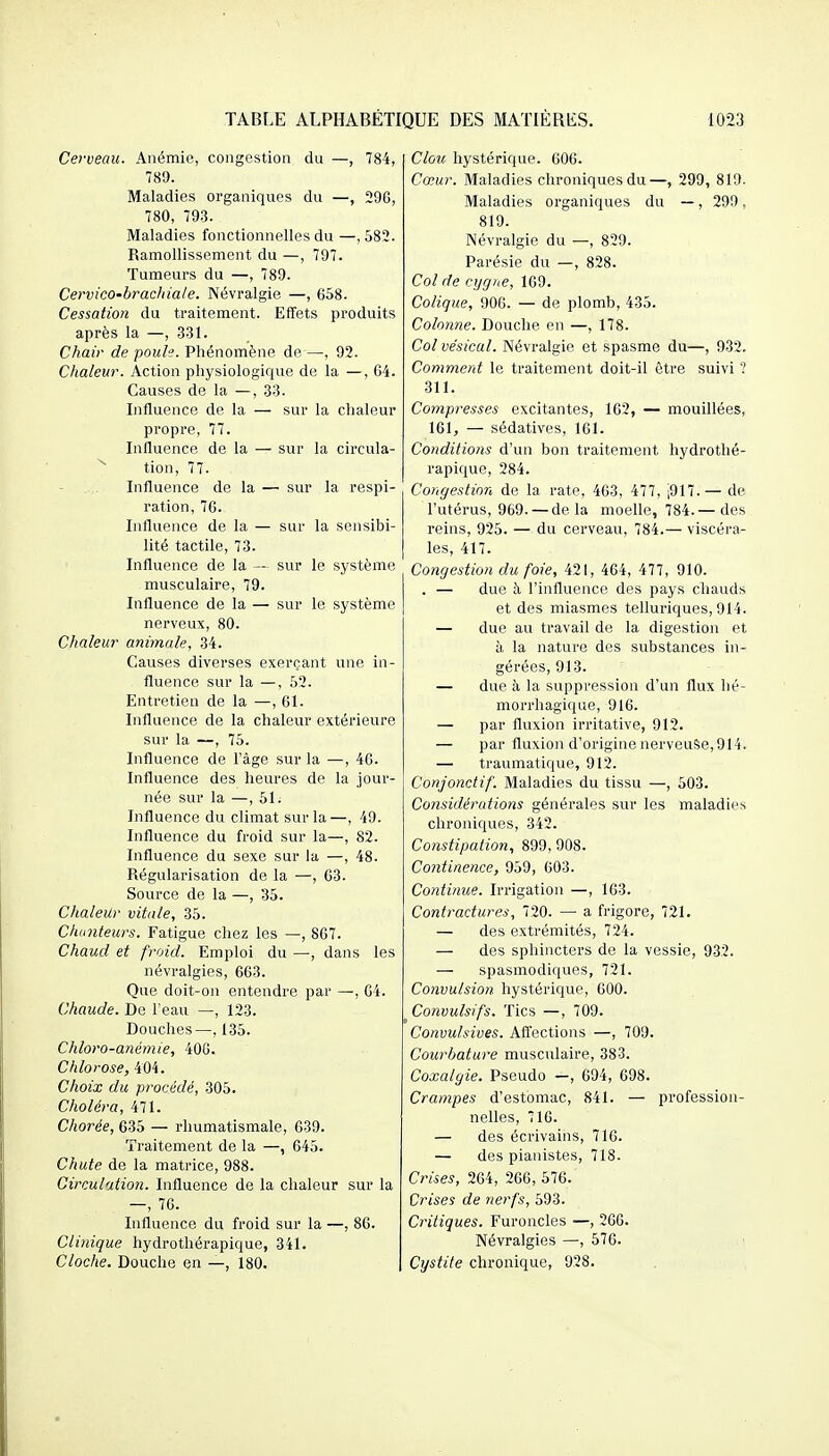 Cerveau. Anémie, congestion du —, 784, 789. Maladies organiques du —, 296, 780, 793. Maladies fonctionnelles du —, 583. Ramollissement du —, 797. Tumeurs du —, 789. Cervico-bracliiale. Névralgie —, 658. Cessation du traitement. Effets produits après la —, 331. Chair de poule. Phénomène de —, 92. Chaleur. Action physiologique de la —, 64. Causes de la —, 33. Influence de la — sur la chaleur propre, 77. Influence de la — sur la circula- ^ tion, 77. Influence de la — sur la respi- ration, 76. Influence de la — sur la sensibi- lité tactile, 73. Influence de la — sur le système musculaire, 79. Influence de la — sur le système nerveux, 80. Chaleur animale, 34. Causes diverses exerçant une in- fluence sur la —, 52. Entretien de la —, 61. Influence de la chaleur extérieure sur la —, 75. Influence de l'âge sur la —, 46. Influence des heures de la jour- née sur la —, 51. Influence du climat sur la—, 49. Influence du froid sur la—, 82. Influence du sexe sur la —, 48. Régularisation de la •—, 63. Source de la —, 35. ChaleUr vitale, 35. Chtmteurs. Fatigue chez les —, 867. Chaud et froid. Emploi du —, dans les névralgies, 663. Que doit-on entendre par —, 64. Chaude. De l'eau —, 123. Douches—, 135. Chloro-anémie, 406. Chlorose, 404. Choix du, procédé, 305. Choléra, 471. Chorée, 635 — rhumatismale, 639. Traitement de la —, 645. Chute de la matrice, 988. Circulation. Influence de la chaleur sur la -, 76. Influence du froid sur la —, 86. Clinique hydrothérapique, 341. Cloche. Douche en —, 180. Clou hystérique. 606. Cœur. Maladies chroniques du—, 299, 819. Maladies organiques du —, 299, 819. Névralgie du —, 829. Parésie du —, 828. Col de cygne, 169. Colique, 906. — de plomb, 435. Colonne. Douche en —, 178. Col ve'sical. Névralgie et spasme du—, 932. Comment le traitement doit-il être suivi '? 311. Compresses excitantes, 162, — mouillées, 161, — sédatives, 161. Conditions d'un bon traitement hydrothé- rapique, 284. Congestion de la rate, 463, 477, ,917.— de l'utérus, 969. — delà moelle, 784.— des reins, 925. — du cerveau, 784.— viscéra- les, 417. Congestion du foie, 421, 464, 477, 910. . — due à l'influence des pays chauds et des miasmes tellui-iques, 914. — due au travail de la digestion et à la nature des substances in- gérées, 913. — due à la suppression d'un flux hé- morrhagique, 916. — par fluxion irritative, 912. — par fluxion d'origine nerveuse, 914. — traumatique, 912. Conjonctif. Maladies du tissu —, 503. Considérations générales sur les maladies chroniques, 342. Constipation, 899, 908. Continence, 959, 603. Continue. Irrigation —, 163. Contractures, 720. — a frigore, 721. — des extrémités, 724. — des sphincters de la vessie, 932. — spasmodiques, 721. Convulsion hystérique, 600. ^ Convulsifs. Tics —, 709. Convulsives. Affections —, 709. Courbature musculaire, 383. Coxalgie. Pseudo —, 694, 698. Crampes d'estomac, 841. — profession- nelles, 716. — des écrivains, 716. — des pianistes, 718. Crises, 264, 266, 576. Crises de nerfs, 593. Critiques. Furoncles —, 266. Névralgies —, 576. Cystite chronique, 028.