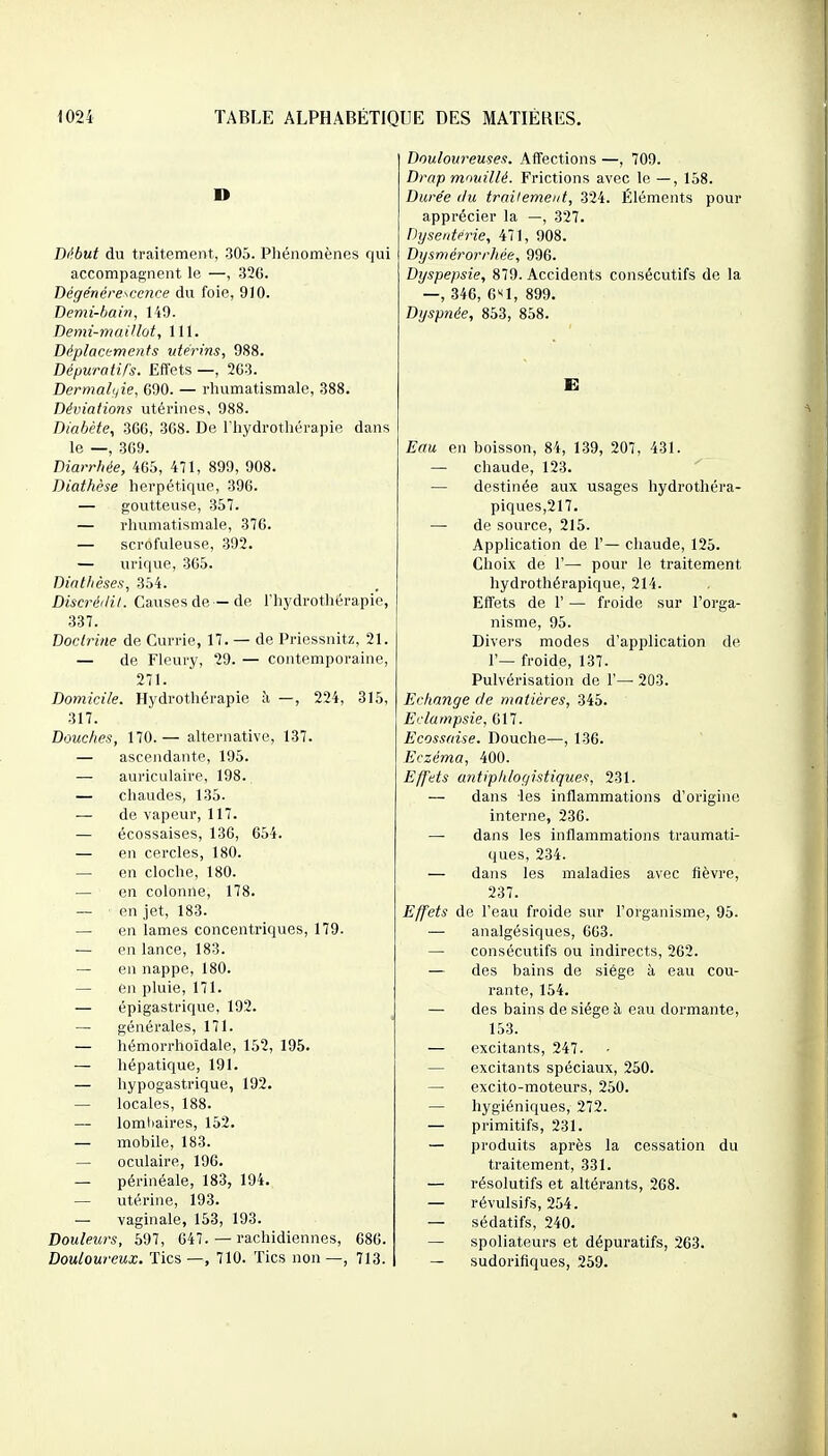 Début du traitement, 305. Phénomènes qui accompagnent le —, 32C. Dégénérescence du foie, 910. Demi-bain, liO. Demi-maillot, 111. Déplacements ■utérins, 988. Dépuratifs. Effets —, 2G3. Dermalyie, 690. — rhumatismale, 388. Déviations utérines, 988. Diabète, 3G6, 3G8. De l'hydrothérapie dans le —, 309. Diarrhée, 465, 471, 899, 908. Diathèse herpétique, 396. — goutteuse, 357. — rhumatismale, 376. — scrofuleuse, 392. — urique, 365. Diatlièses, 354. Discréilit. Causes de —de l'hydrothérapie, 337. Doctrine de Currie, 17. — de Priessnitz, 21. — de Fleury, 29. — contemporaine, 271. Domicile. Hydrothérapie à —, 224, 315, 317. Douches, 170.— alternative, 137. — ascendante, 195. —• auriculaire, 198.^ — chaudes, 135. — de vapeur, 117. — écossaises, 136, 654. — en cercles, 180. — en cloche, 180. — en colonne, 178. — en jet, 183. — en lames concentriques, 179. — en lance, 183. — en nappe, 180. — en pluie, 171. — épigastrique, 192. — générales, 171. — hémorrhoïdale, 152, 195. — hépatique, 191. — hypogastrique, 192. — locales, 188. — lomliaires, 152. — mobile, 183. — oculaire, 196. — périnéale, 183, 194. — utérine, 193. — vaginale, 153, 193. Douleurs, 597, 647. — rachidiennes, 686. Douloureux. Tics —, 710. Tics non —, 713. I Douloureuses. Affections —, 709. Drap mouillé. Frictions avec le —, 158. Durée (lu traitement, 324. Éléments pour apprécier la —, 327. Dysenterie, 471, 908. Dysmérorrhée, 996. Dyspepsie, 879. Accidents consécutifs de la —, 346, e'd, 899. Dyspnée, 853, 858. Eau en boisson, 84, 139, 207, 431. — chaude, 123. — destinée aux usages hydrothéra- piques,217. — de source, 215. Application de 1'— chaude, 125. Choix de 1'— pour le traitement hydrothérapique, 214. Effets de 1' — froide sur l'orga- nisme, 95. Divers modes d'application de r— froide, 137. Pulvérisation de 1'—■ 203. Echange de matières, 345. Eclampsie, 617. Ecossaise. Douche—, 136. Eczéma, 400. Effets antiphlogistiques, 231. — dans les inflammations d'origine interne, 230. — dans les inflammations traumati- ques, 234. — dans les maladies avec fièvre, 237. Effets de l'eau froide sur l'organisme, 95. — analgésiques, 663. — consécutifs ou indirects, 262. — des bains de siège à eau cou- rante, 154. — des bains de siège à eau dormante, 153. — excitants, 247. — excitants spéciaux, 250. — excito-moteurs, 250. — hygiéniques, 272. — primitifs, 231. — produits après la cessation du traitement, 331. — résolutifs et altérants, 268. — révulsifs, 254. — sédatifs, 240. — spoliateurs et dépuratifs, 263. — sudorifiques, 259.