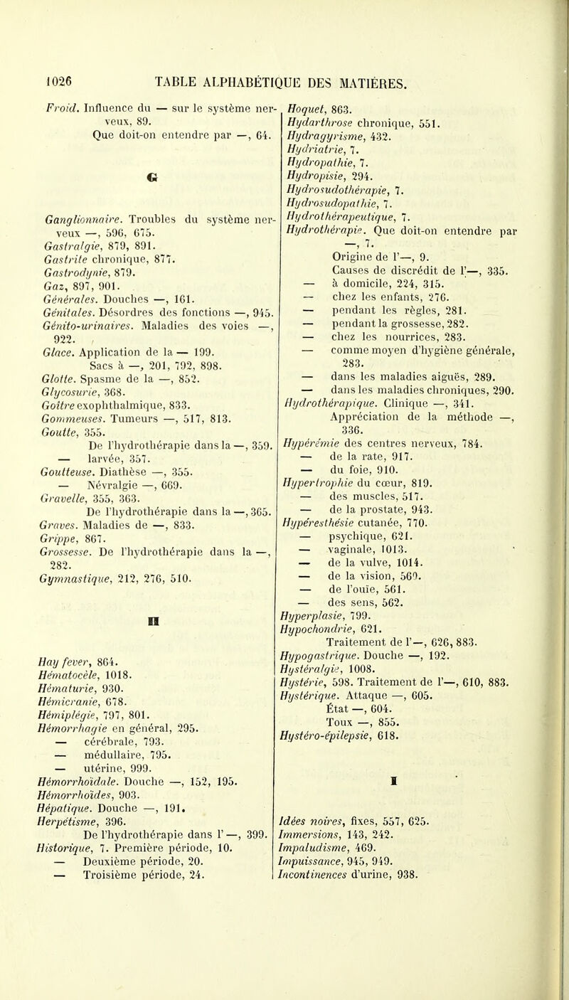 Froid. Influence du — sur le système ner- veux, 89. Que doit-on entendre par —, 64. Ganglionnaire. Troubles du système ner- veux —, 59G, 675. Gastralgie, 879, 891. Gastrite chronique, 877. Gastrodijiiie, 879. Gaz, 897, 901. Générales. Douches —, 161. Génitales. Désordres des fonctions —, 945. Génito-urinaires. Maladies des voies —, 922. Glace. Application de la— 199. Sacs à —, 201, 792, 898. Glotte. Spasme de la —, 852. Glycosurie, 368. Go27re exophthalmique, 833. Gommeuses. Tumeurs —, 517, 813. Goutte, 355. De l'hydrothérapie dans la —, 359. — larvée, 357. Goutteuse. Diathèse —, 355. — Névralgie —, 669. Gravelle, 355, 363. De l'hydrothérapie dans la —, 365. Graves. Maladies de —, 833. Grippe, 867. Grossesse. De l'hydrothérapie dans la —, 282. Gymnastique, 212, 276, 510. n Hay fever, 864. Hématocèle, 1018. Hématurie, 930. Hémicranie, 678. Hémiplégie, 797, 801. Hémorrhagie en général, 295. — cérébrale, 793. — médullaire, 795. — utérine, 999. Hémorrhoïdale. Douche —, 152, 195. Hémorrhoïdes, 903. Hépatique. Douche —, 101. Herpétisme, 396. De l'hydrothérapie dans 1' —, 399. Historique, 7. Première période, 10. — Deuxième période, 20. — Troisième période, 24. Hoquet, 863. Htjdartlirose chronique, 551. Hydragyrisme, 432. Hydriatrie, 7. Hydropathie, 7. Hydropisie, 294. Hydrosudothérapie, 7. Hydrosudopathie, 7. Hydrothérapeutique, 7. Hydrothérapie. Que doit-on entendre par —, 7. Origine de 1'—, 9. Causes de discrédit de 1'—, 335. — à domicile, 224, 315. — chez les enfants, 276. — pendant les règles, 281. — pendant la grossesse, 282. — chez les nourrices, 283. — comme moyen d'hygiène générale, 283. — dans les maladies aiguës, 289. — dans les maladies chroniques, 290. Hydrothérapique. Clinique —, 341. Appréciation de la méthode —, 336. Hypérérnie des centres nerveux, 784. — de la rate, 917. — du foie, 910. Hypertrophie du cœur, 819. — des muscles, 517. — de la prostate, 943. Hype'resthésie cutanée, 770. — psychique, 621. — vaginale, 1013. — de la vulve, 1014. — de la vision, 569. — de l'ouïe, 561. — des sens, 562. Hyperplasie, 799. Hypochondrie, 621. Traitement de 1'—, 626, 883. Hypogastrique. Douche —, 192. Hystéralgie, 1008. Hystérie, 598. Traitement de 1'—, 610, 883. Hystérique. Attaque —, 605. État —, 604. Toux —, 855. Hystéro-épilepsie, 618. I Idées noires, fixes, 557, 625. Immersions, 143, 242. [mpaludisme, 469. Impuissance, 945, 949. Incontinences d'urine, 938.