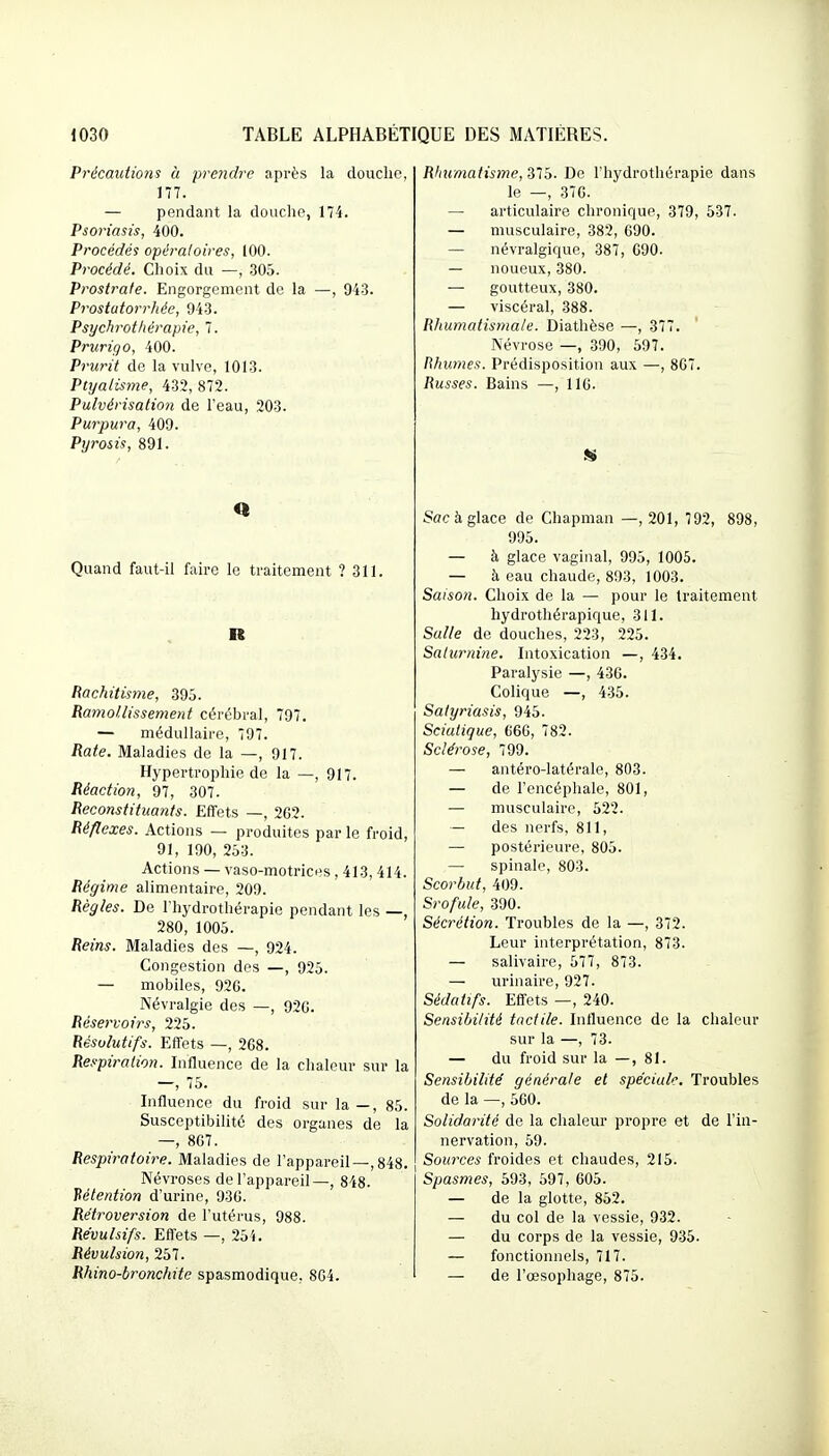 Précautions à prendre après la douche, 177. — pendant la douclie, 174. Psoriasis, 400. Procédés opératoires, 100. Procédé. Choix du —, ,305. Prostrate. Engorgement de la —, 943. Prostatorrhée, 943. Psychrothérapie, 7. Prurigo, 400. Prurit de la vulve, 1013. Ptyalisme, 432, 872. Pulvérisation de l'eau, 203. Purpura, 409. Pyrosis, 891. Quand faut-il faire le traitement ? 311. R Rachitisme, 395. Raniotlissement cérébral, 797. — médullaire, 797. Rate. Maladies de la —, 917. Hypertrophie de la —, 917. Réaction, 97, 307. Reconstituants. Effets —, 2C2. Réflexes. Actions — produites par le froid, 91, 190, 253. Actions — vaso-motrices , 413, 414. Régime alimentaire, 209. Règles. De l'hydrothérapie pendant les —, 280, 1005. Reins. Maladies des —, 924. Congestion des —, 925. — mobiles, 92G. Névralgie des —, 920. Réservoirs, 225. Résolutifs. Effets —, 268. Respiration. Influence de la chaleur sur la —, 75. Influence du froid sur la —, 85. Susceptibilité des organes de la —, 807. Respiratoire. Maladies de l'appareil—,848. Névroses de l'appareil—, 848. Hétention d'urine, 930. Rétroversion de l'utérus, 988. Révulsifs. Effets —, 254. Révulsion, 257. Rhino-bronchite spasmodique, 804. Rhumatisme, yib. De l'hydrothérapie dans le —, 376. — articulaire chronique, 379, 537. — musculaire, 382, 690. — névralgique, 387, 090. — noueux, 380. — goutteux, 380. — viscéral, 388. Rhumatismale. Diathèse —, 377. Névrose —, 390, 597. Rhumes. Prédisposition aux —, 807. Russes. Bains —, 116. Sac b. glace de Chapman —, 201, 792, 898, 995. — à glace vaginal, 995, 1005. — à eau chaude, 893, 1003. Saison. Choix de la — pour le traitement hydrothérapique, 311. Salle de douches, 223, 225. Salicrnine. Intoxication —, 434. Paralysie —, 430. Colique —, 435. Satyriasis, 945. Sciatique, 666, 782. Sclérose, 799. — antéro-latérale, 803. — de l'encéphale, 801, — musculaire, 522. — des nerfs, 811, — postérieure, 805. — spinale, 803. Scorbut, 409. Srofule, 390. Sécrétion. Troubles de la —, 372. Leur interprétation, 873. — salivaire, 577, 873. — urinaire, 927. Sédatifs. Effets —, 240. Sensibilité tactile. Influence de la chaleur sur la —, 73. — du froid sur la —, 81. Sensibilité' générale et spéciale. Troubles de la —, 560. Solidarité de la chaleur propre et de l'ia- nervation, 59. Sources froides et chaudes, 215. Spasmes, 593, 597, 605. — de la glotte, 852. — du col de la vessie, 932. — du corps de la vessie, 935. — fonctionnels, 717. — de l'œsophage, 875.