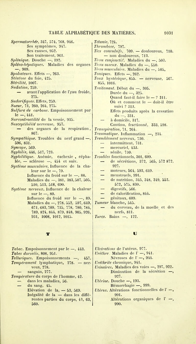 Spermatorrhée, 347, 674, 7G8, 946. Ses symptômes, 947. Ses causes, 952. Son traitement, 9G1. Splénique. Douche —, 192. Spléno-hépatiques. Maladies des organes —, 909. Spoliateurs. Effets —, 263. Stéatose du foie, 425. Stérilité, 1007. Sudation, 259. — avant l'application de l'pau froide, 275. Sudorifiques. Effets, 259. Sueur, 71, 260, 264, 275. Sulfure de carbone. Empoisonnement par le —, 441. Surcontraciilité de la vessie, 935. Susceplibililé nerveuse, 957. — des organes de la respiration, 867. Sympathique. Troubles du nerf grand —, 596, 831. Syncope, 569. Syphilis, 446, 517, 723. Syphilitique. Anémie, cachexie , cépha- lée, — sclérose —, 454 et suiv. Système musculaire, Influence de la cha- leur sur le —, 79. Influence du froid sur le —, 88. Maladies du —, 381, 383,507, 505, 510, 513, 518, 090. Système nerveux. Influence de la chaleur sur le —, 80. Influence du froid sur le —, 89. Maladies du —, 278, 552, 597, 649, 671,683,709, 7.35, 778, 780, 784, 789, 824, 844, 879, 848, 905, 926, 931, 1008, 1012, 1015. T Tabac. Empoisonnement par le —, 443. Tabès dorsalis, 808, 951. Telluriques. Empoisonnements —, 457. Tempérament lymphatique, 278. — ner- veux, 278. — sanguin, 277. Température du corps de l'homme, 42. — dans les maladies, 56. — du sang, 45. Elévation de la, — 53, 569. Inégalité de la — dans les diffé- rentes parties du corps, 43, 63, 560. Tétanie, 724. Thrombose, 797. Tics convulsifs, 709. — douloureux, 710. — non douloureux, 713. TivsM conjonctif. Maladies du —, 503. Ti^su osseux. Maladies du —, 560. 7Yv.<;« musculaire. Maladies du —, 605. Toniques. Eff'ets —, 262. Toux hystérique, 856. — nerveuse, 567. 855, 1016. Traitement. Début du —, 305. Durée du —, 325. Quand faut-il faire le — ? 311. Où et comment le — doit-il être suivi ? 313. Effets produits après la cessation du —, 331. — à domicile, 317. Continu, fractionné, 333, 698. Transpiration, 71, 264. Traiimatiqne. Inflammation —, 234. Tremblement nerveux, 730. — intermittent, 731. — mercuriel, 433. — sénile, 730. Troubles fonctionnels, 301, 609. — de sécrétions, 372, 565, 672 872, 927. — moteurs, 564, 693, 649. — menstruels, 991. — de nutrition, 345, 348, 349, 553. 572, 675, 830. — digestifs, 566. — de calorification, 844. — génitaux, 609. Tumeur blanche, 545. — du cerveau, de la moelle et des nerfs, 811. Turcs. Bains —, 122. Ulcérations de l'utérus, 977. Urèthre. Maladies de 1' —, 941. Névroses de 1 —, 944. Uréthrite chronique, 941. Urinairei. Maladies des voies —, 297, 922. Diminution de la sécrétion —, 927. Utérine. Douche —, 193. Hémorrhagie —, 999. Utérus. Altérations fonctionnelles de 1' —, 991. Altérations organiques de 1' —, 990.