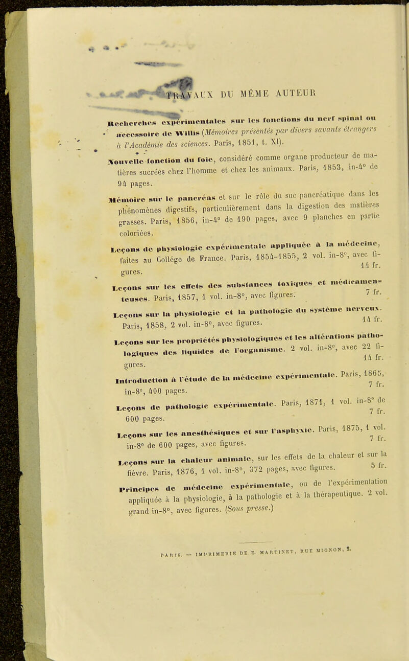 AUX DU MÊME AUTEUR Rccl.ci cÙ7s ^^••••«•»t>«'« '«« ronctloiiN du nc. r spinal oh • ■ «Accessoire «le Willis {Mémoires présentés par diuers savants étranrj(ri à VAcadémie des sciences. Paris, 1851, t. XI). lïouvciîe fonction d.. foie, considéré comme organe producteur de mu- licres sucrées chez l'homme et chez les animaux. Paris, 1853, in-i» de 94 pages. Mémoiro sur le pancréas et sur le rôle du suc pancréatique dans les phénomènes digestifs, particulièrement dans la digestion des matières grasses. Paris, 1856, m-W de 190 pages, avec 9 planches en parUe coloriées. Leçons de physiologie expérimentale «ppli.|uéc à la n.édccine, faites au Collège de France. Paris, 185Û-1855, 2 vol. in-8, avec fi- lû fr. gures. Leçons sur les effets des substances to>i.|ues et médicauien- tcuses. Paris, 1857, 1 vol. in-8», avec figures. ' 'r. Leçons sur la plosiologlc et la pathologie du système nerveux. Paris, 1858, 2 vol. in-8°, avec figures. Leçons sur les propriétés physiologiques et les «Itérations palho- loglnues des liquides de . organisme. 2 vol. in-8», avec 22 fi- gures. introduction A l'étude de la médecine expérimentale. Paris, 1865, in-8% 400 pages. Leçons de pathologie expérimentale. Paris, 1871, 1 vol. in-8 de 600 pages. Leçons sur les anesthésiqucs et sur l'asphyxie. Paris, 1875, 1 vol. in-8'' de 600 pages, avec figures. Leçons sur la chaleur animale, sur les effets de la chaleur et sur hi fièvre. Paris, 1876, 1 vol. in-8o, 372 pages, ^vec figures. 5 'r. principes de médecine expérimentale, ou de l'expérimentation appliquée à la physiologie, à la pathologie et à la thérapeutique. 2 vol. grand in-8°, avec figures. (Sous presse.) P*ntB. - iMi.n.MF.niiî de t. mautiniît, hue m.onon, ï.