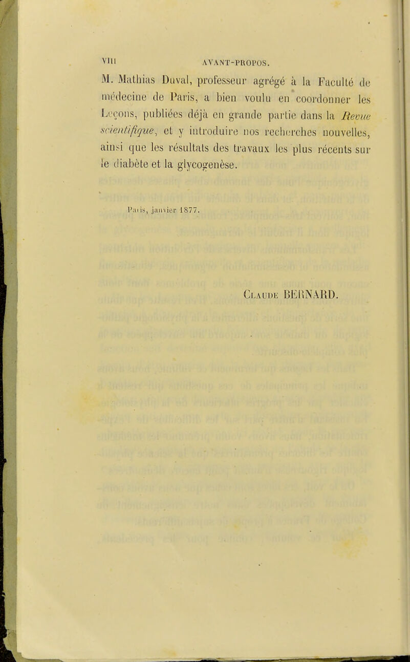 M. Mtithiiis Diival, professeur agrégé ù la Faculté de médecine de Paris, a bien vonlu en coordonner les Leçons, publiées déjà en grande pailie dans la Bévue scientifique, cl y introduire nos rech(;rches nouvelles, ainsi que les résultats des travaux les plus récents sur le diabète et la glycogenèse. Paiis, janvier 1877. Claude BEIUNARD.