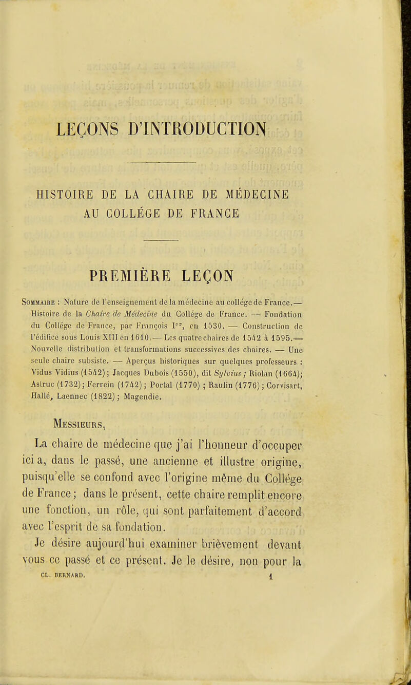 LEÇONS D'INTRODUCTION HISTOIRE DE LA CHAIRE DE MÉDECINE AU COLLÈGE DE FRANGE PREMIÈRE LEÇON SoMMAinE : Nature de l'enseignement delà médecine au collège de France.— Histoire de la Chaire de Médecine du Collège de France. — Fondation du Collège de France, par François l, en 1530. — Construction de l'édifice sous Louis XIII en 1610,— Les quatre chaires de 15^2 à 1595.— Nouvelle distribution et transformations successives des chaires. — Une seule chaire subsiste. — Aperçus historiques sur quelques professeurs : Vidus Vidius (15A2); Jacques Dubois (1550), dit Sylvius; Riolan (166/i); Aslruc (1732); Ferrein (1742); Portai (1770) ; Raulin (1776) ; Gorvisnrt, Hallé, Laennec (1822); Magendie. Messieurs, La chaire de médecine que j'ai l'honneur d'occuper ici a, dans le passé, une ancienue et illustre origine, puisqu'elle se confond avec l'origine même du Collège de France; dans le présent, cette chaire remplit encore une fonction, un rôle, qui sont parfaitement d'accord avec re.sprit de sa fondation. Je désire aujourd'hui examiner brièvement devant vous ce passé et ce présent. Je le désire, non pour la