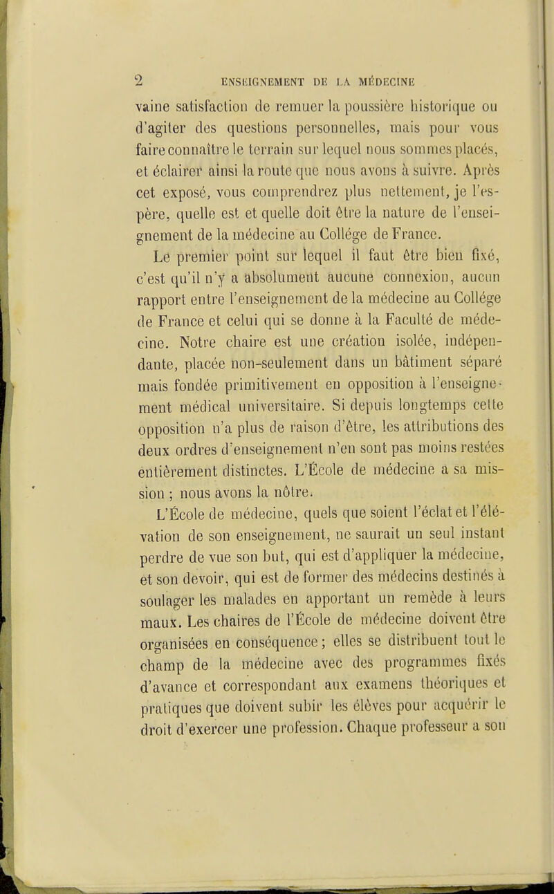 vaine satisfaction de remuer la poussière historique ou d'agiter des questions personnelles, mais pour vous faire connaître le terrain sur lequel nous sommes placés, et éclairer ainsi la route que nous avons à suivre. Après cet exposé, vous comprendrez plus nettement, je l'es- père, quelle est et quelle doit être la nature de l'ensei- gnement de la médecine au Collège de France. Le premier point sur lequel il faut être bien fixé, c'est qu'il n'y a absolument aucune connexion, aucun rapport entre l'enseignement de la médecine au Collège de France et celui qui se donne à la Faculté de méde- cine. Notre chaire est une création isolée, indépen- dante, placée non-seulement dans un bâtiment séparé mais fondée primitivement en opposition à l'enseigne- ment médical universitaire. Si depuis longtemps celte opposition n'a plus de raison d'être, les attributions des deux ordres d'enseignement n'en sont pas moins restées éntièreraent distinctes. L'École de médecine a sa mis- sion ; nous avons la nôtre. L'École de médecine, quels que soient l'éclat et l'élé- vation de son enseignement, ne saurait un seul instant perdre de vue sou but, qui est d'appliquer la médecine, et son devoir, qui est de former des médecins destinés à soulager les malades en apportant un remède à leurs maux. Les chaires de l'École de médecine doivent être organisées en conséquence ; elles se distribuent tout le champ de la médecine avec des programmes fixés d'avance et correspondant aux examens théoriques et pratiques que doivent subir les élèves pour acquérir le droit d'exercer une profession. Chaque professeur a son