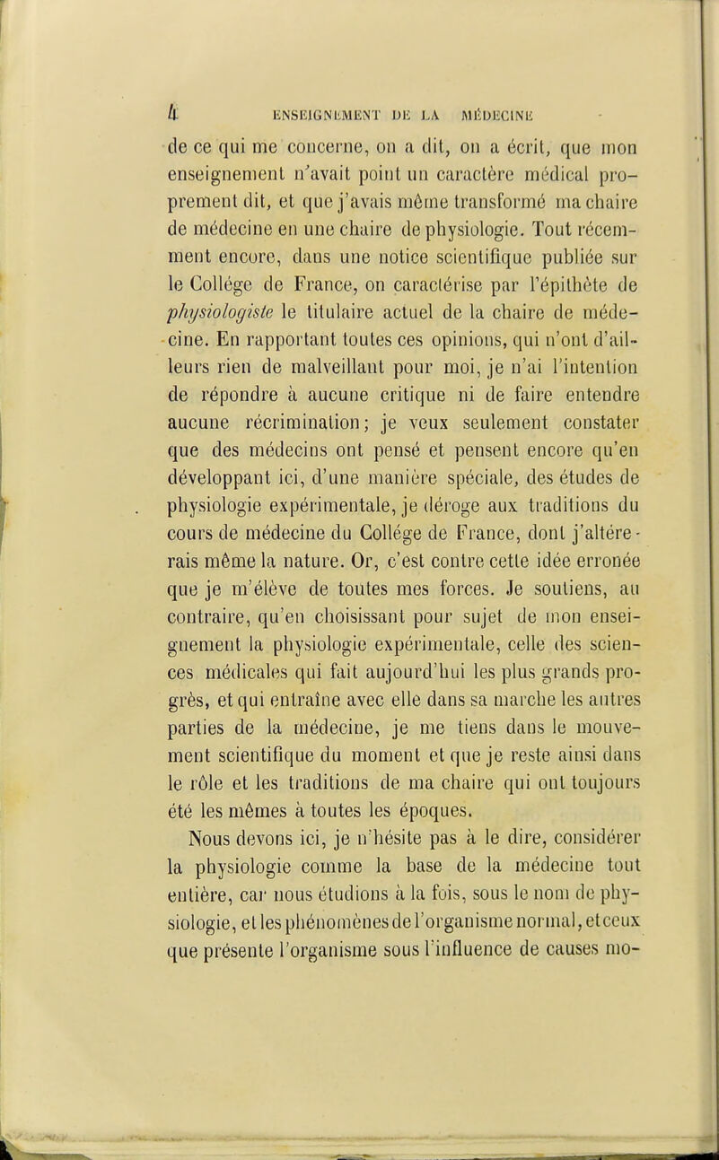 «i ENSEIGNEMENT DE LA MIiDEClNE de ce qui me concerne, on a dit, on a écrit, que mon enseignement n'avait point un caractère médical pro- prement dit, et que j'avais môme transformé ma chaire de médecine en une chaire de physiologie. Tout récem- ment encore, dans une notice scientifique publiée sur le Collège de France, on caractérise par l'épilhète de physiologiste le titulaire actuel de la chaire de méde- cine. En rapportant toutes ces opinions, qui n'ont d'ail- leurs rien de malveillant pour moi, je n'ai l'intention de répondre à aucune critique ni de faire entendre aucune récrimination; je veux seulement constater que des médecins ont pensé et pensent encore qu'en développant ici, d'une manière spéciale, des études de physiologie expérimentale, je déroge aux traditions du cours de médecine du Collège de France, dont j'ahére- rais même la nature. Or, c'est contre cette idée erronée que je m'élève de toutes mes forces. Je soutiens, au contraire, qu'en choisissant pour sujet de mon ensei- gnement la physiologie expérimentale, celle des scien- ces médicales qui fait aujourd'hui les plus grands pro- grès, et qui entraîne avec elle dans sa marche les autres parties de la médecine, je me tiens dans le mouve- ment scientifique du moment et que je reste ainsi dans le rôle et les traditions de ma chaire qui ont toujours été les mômes à toutes les époques. Nous devons ici, je n'hésite pas à le dire, considérer la physiologie comme la base de la médecine tout entière, car nous étudions à la fois, sous le nom de phy- siologie, et les phénomènes de l'organisme normal, et ceux que présente l'organisme sous l'influence de causes nio-