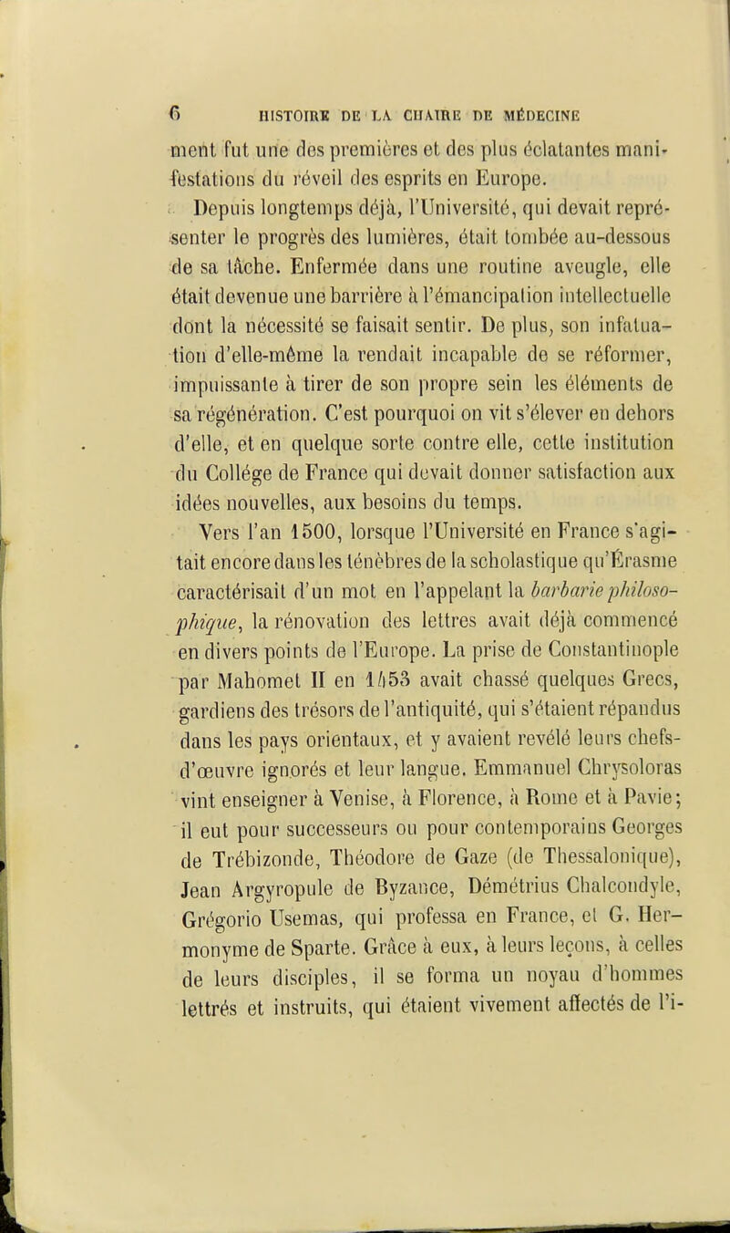 ment fut une des premières et des plus éclatantes manl' festations du réveil des esprits en Europe. Depuis longtemps déjà, l'Université, qui devait repré- senter le progrès des lumières, était tombée au-dessous ^le sa lâche. Enfermée dans une routine aveugle, elle était devenue une barrière à l'émancipation intellectuelle dont la nécessité se faisait sentir. De plus, son infalua- tion d'elle-même la rendait incapable de se réformer, impuissante à tirer de son propre sein les éléments de sa régénération. C'est pourquoi on vit s'élever en dehors d'elle, et en quelque sorte contre elle, cette institution du Collège de France qui devait donner satisfaction aux idées nouvelles, aux besoins du temps. Vers l'an 1500, lorsque l'Université en France s'agi- tait encore dans les ténèbres de la scholastique qu'Érasme caractérisait d'un mot en l'appelant la barbariephiloso- phique^ la rénovation des lettres avait déjà commencé en divers points de l'Europe. La prise de Constantinople par Mahomet II en 1/|53 avait chassé quelques Grecs, gardiens des trésors de l'antiquité, qui s'étaient répandus dans les pays orientaux, et y avaient révélé leurs chefs- d'œuvre ignorés et leur langue. Emmanuel Chrysoloras vint enseigner à Venise, à Florence, à Rome et à Pavie; il eut pour successeurs ou pour contemporains Georges de Trébizonde, Théodore de Gaze (de Thessalonique), Jean Ârgyropule de Byzance, Démétrius Chalcondyle, Grégorio Usemas, qui professa en France, et G. Her- monyme de Sparte. Grâce à eux, à leurs leçons, à celles de leurs disciples, il se forma un noyau d'hommes lettrés et instruits, qui étaient vivement affectés de l'i-