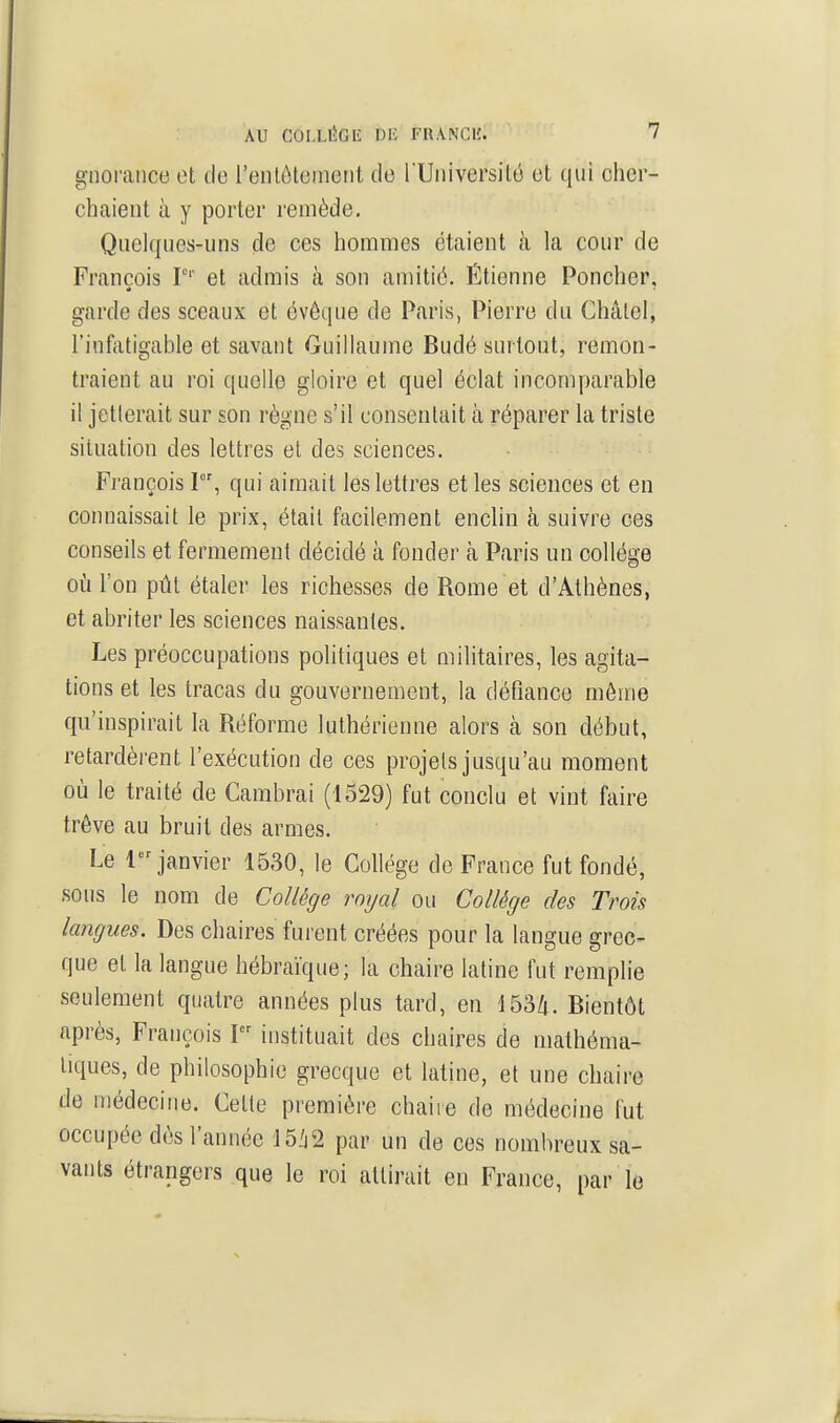 gnoraiice et de l'enlôteinent de l Uiiiversilé et qui cher- chaient à y porter remède. Quelques-uns de ces hommes étaient à la cour de François P'' et admis à son amitié. Étienne Poncher, garde des sceaux et évêque de Paris, Pierre du Châlel, l'infatigable et savant Guillaume Budé surtout, remon- traient au roi quelle gloire et quel éclat incomparable il jetlerait sur son règne s'il consentait à réparer la triste situation des lettres et des sciences. François 1, qui aimait les lettres et les sciences et en connaissait le prix, était fficilement enclin à suivre ces conseils et fermement décidé à fonder à Paris un collège où l'on pût étaler les richesses de Rome et d'Athènes, et abriter les sciences naissantes. Les préoccupations politiques et militaires, les agita- tions et les tracas du gouvernement, la défiance môme qu'inspirait la Réforme luthérienne alors à son début, retardèrent l'exécution de ces projets jusqu'au moment où le traité de Cambrai (1529) fut conclu et vint faire trêve au bruit des armes. Le 1 janvier 1530, le Collège de France fut fondé, sous le nom de Collège royal ou Collège des Trois langues. Des chaires furent créées pour la langue grec- que et la langue hébraïque; la chaire latine fut remplie seulement quatre années plus tard, en 1534. Bientôt après, François I instituait des chaires de mathéma- tiques, de philosophie grecque et latine, et une chaire de médecine. Cette première chaiie de médecine fut occupée dès l'année mi par un de ces nombreux sa- vants étrangers que le roi attirait en France, par le