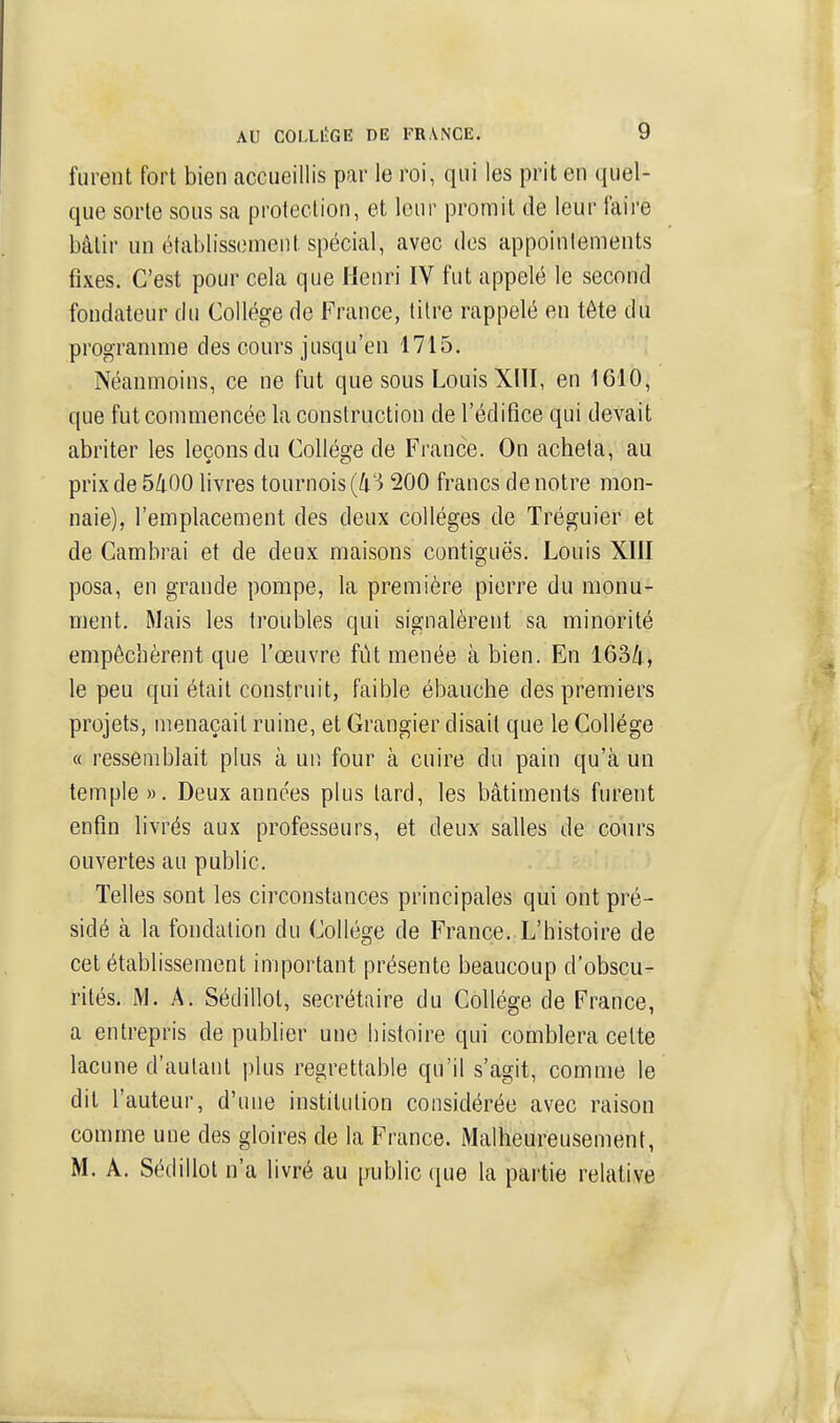 furent fort bien accueillis par le roi, qui les prit en quel- que sorte sous sa protection, et leur promit de leur faire bâtir un étal)liss(3meiit spécial, avec des appoinlements fixes. C'est pour cela que Henri IV fut appelé le second fondateur du Collège de France, titre rappelé en tête du progrannne des cours jusqu'en 1715. Néanmoins, ce ne fut que sous Louis XllI, en 1610, que fut commencée la construction de l'édifice qui devait abriter les leçons du Colléffe de France. On acheta, au prix de 5/i00 livres tournois (4'^ 200 francs de notre mon- naie), l'emplacement des deux collèges de Tréguier et de Cambrai et de deux maisons contiguës. Louis XIII posa, en grande pompe, la première pierre du monu- ment. Mais les troubles qui signalèrent sa minorité empêchèrent que l'œuvre fût menée à bien. En 163/|., le peu qui était construit, faible ébauche des premiers projets, menaçait ruine, et Grangier disait que le Collège « ressemblait plus à un four à cuire du pain qu'à un temple ». Deux années plus tard, les bâtiments furent enfin livrés aux professeurs, et deux salles de cours ouvertes au public. Telles sont les circonstances principales qui ont pré- sidé à la fondation du Collège de France. L'histoire de cet établissement important présente beaucoup d'obscu- rités. M. A. Sédillot, secrétaire du Collège de France, a entrepris de publier une histoire qui comblera celte lacune d'autant plus regrettable qu'il s'agit, comme le dit l'auteur, d'une institution considérée avec raison comme une des gloires de la France. Malheureusement, M. A. Sédillot n'a livré au public que la paitie relative