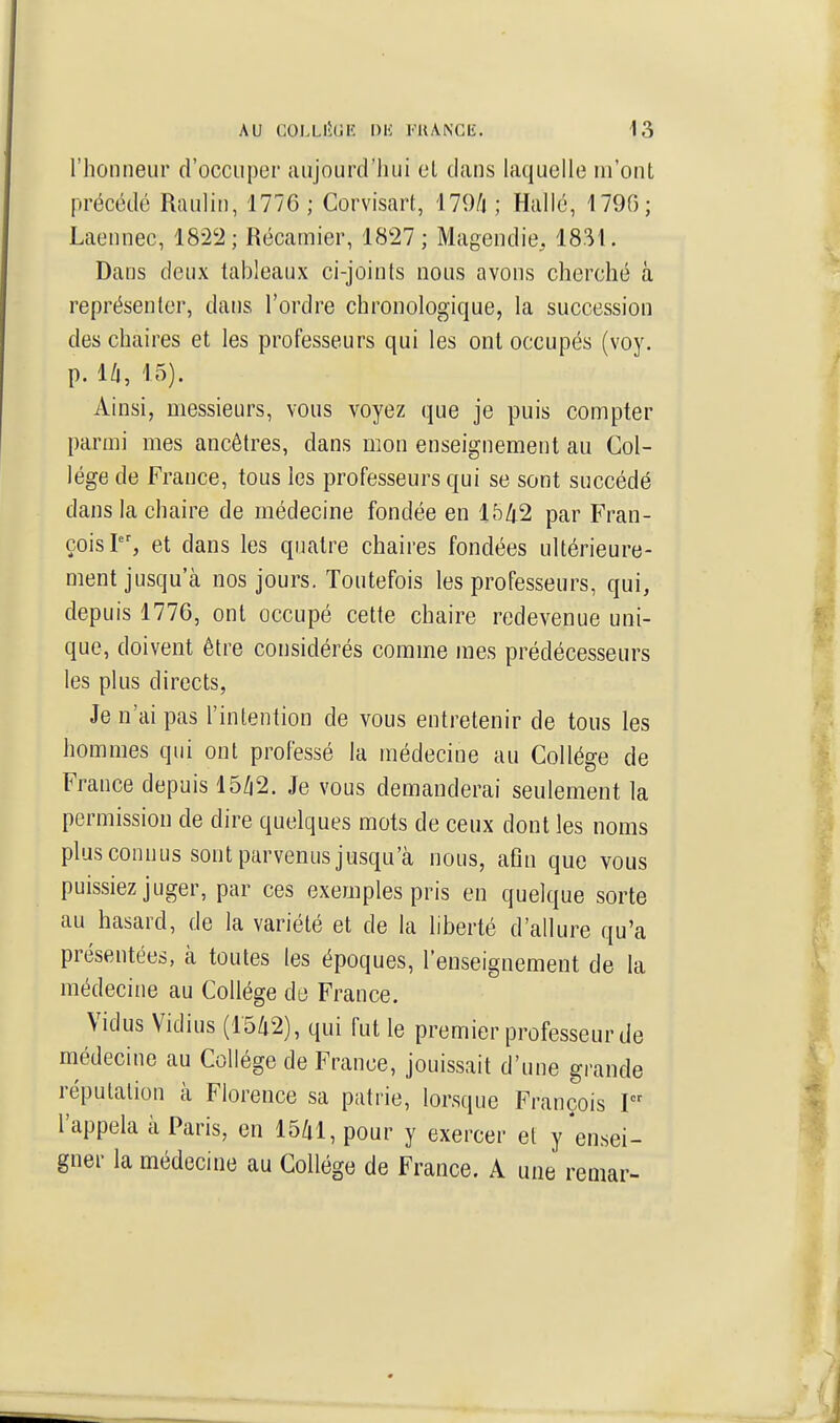 riioiineur d'occuper aujourd'liui cl dans laquelle m'ont précédé Raulin, 1776 ; Corvisart, '179/| ; Hallé, 1790; Laennec, 182'2 ; Récamier, 18î27; Magendie, 1831. Dans deux tableaux ci-joints nous avons cherché à représenter, dans l'ordre chronologique, la succession des chaires et les professeurs qui les ont occupés (voy. p. l/l, 15). Ainsi, messieurs, vous voyez que je puis compter parmi mes ancêtres, dans mon enseignement au Col- lège de France, tous les professeurs qui se sont succédé dans la chaire de médecine fondée en 1542 par Fran- çois?', et dans les quatre chaires fondées ultérieure- ment jusqu'à nos jours. Toutefois les professeurs, qui, depuis 1776, ont occupé cette chaire redevenue uni- que, doivent être considérés comme mes prédécesseurs les plus directs. Je n'ai pas l'intention de vous entretenir de tous les hommes qui ont professé la médecine au Collège de France depuis 15/|2. Je vous demanderai seulement la permission de dire quelques mots de ceux dont les noms plus connus sont parvenus jusqu'à nous, afin que vous puissiez juger, par ces exemples pris en quelque sorte au hasard, de la variété et de la liberté d'allure qu'a présentées, à toutes les époques, l'enseignement de la médecine au Collège ck France. Vidus Vidius (15/i2), qui fut le premier professeur de médecine au Collège de France, jouissait d'une grande réputation à Florence sa patrie, lorsque François I l'appela à Paris, en 15/il, pour y exercer et y'ensei- gner la médecine au Collège de France. A une remar-