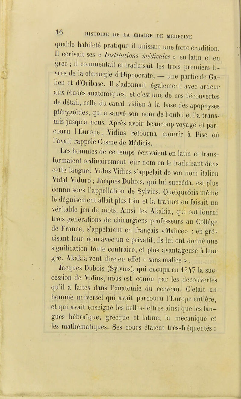 quable habileté pratique il unissait une forte érudition. Il écrivait ses « InstitiUions médicales » en latin et en grec ; il commentait et traduisait les trois premiers li- vres de la chirurgie d'Hippocrate, - une partie de Ga- lien et d'Oribase. Il s'adonnait également avec ardeur aux études anatomiques, et c'est une de ses découvertes de détail, celle du canal vidien cà la base des apophyses ptérygoïdes, qui a sauvé son nom de l'oubli et l'a trans- mis jusqu'à nous. Après avoir beaucoup voyagé et par- couru l'Europe, Vidius retourna mourir à Pise où l'avait rappelé Gosme de Médicis. Les hommes de ce temps écrivaient eu latin et trans- formaient ordinairement leur nom en le traduisant dans cette langue. Vidus Vidius s'appelait de son nom italien Vidal Viduro; Jacques Dubois, qui lui succéda, est plus connu sous l'appellation de Sylvius. Quelquefois même le déguisement allait plus loin et la traduction faisait un véritable jeu de mots. Ainsi les Akakia, qui ont fourni trois générations de chirurgiens professeurs au Gollége de France, s'appelaient en français «Maiice» : en gré- cisant leur nom avec un a privatif, ils lui ont donné une signification toute contraire, et plus avantageuse à leur gré. Akakia veut dire en effet « sans malice ». Jacques Dubois (Sylvius), qui occupa en 15/i7 la suc- cession de Vidius, nous est connu par les découvertes qu'il a faites dans l'anatomie du cerveau. G'élait un homme universel qui avait parcouru l'Europe entière, et qui avait enseigné les belles-lettres ainsi que les lan- gues hébraïque, grecque et latine, la mécanique et les mathématiques. Ses cours étaient très-fréqueutés :