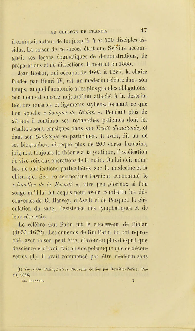 il comptait autour de lui jusqu'à k et 500 disciples as- sidus. La raisou de ce succès était que Sylvius accom- gnait ses leçons dogmatiques de démonstrations, de préparations et de dissections. Il mourut en 1555. Jean Riolan, qui occupa, de 160/; à 1657, la chaire fondée par Henri lY, est un médecin célèbre dans son temps, auquel l'anatomie a les plus grandes obligations. Son nom est encore aujourd'hui attaché à la descrip- tion des muscles et ligaments styliens, formant ce que l'on appelle « bouquet de Riolan ». Pendant plus de 24 ans il continua ses recherches patientes dont les résultats sont consignés dans son Traité danatomie, et dans son Ostéologie en particulier. Il avait, dit un de ses biographes, disséqué plus de 200 corps humains, joignant toujours la théorie à la pratique, l'explication de vive voix aux opérations de la nîain. On lui doit nom- bre de publications particulières sur la médecine et la chirurgie. Ses contemporains Tavaient surnommé le ft bouclier de la Faculté », titre peu glorieux si l'on songe qu'il lui fut acquis pour avoir combattu les dé- couvertes de G. Harvey, d'Aselli et de Pecquet, la cir- culation du sang, l'existence des lymphatiques et de leur réservoir. Le célèbre Gui Palin fut le successeur de Riolan (165/I.-1672). Les ennemis de Gui Patin lui ont repro- ché, avec raison peut-être, d'avoir eu plus d'esprit que de science et d'avoir fait plus de polémique que de décou- vertes (1). Il avait commencé par être médecin sans (1) Voyez Gui Palin, Lettres, Nouvelle édition par Revcillé-Pnrise. Pa- ris, 1846. CL. BEU.NAHD. 2 J