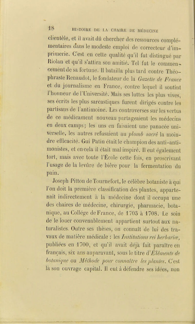 lo HIM'OIRH Dli I.A ClIAlRli Dii AIÉDIÎCINIÎ clientèle, et il avait dû chercher des ressources complé- mentaires cTans le modeste emploi de correcteur d'im- primerie. C'est en cette qualité qu'il fut distingué par Riolan et qu'il s'attira son amitié. Tel fut le commen- cement de sa fortune. Il batailla plus tard contre Théo- phraste Renaudot, le fondateur de la Gazette de France et du journalisme en France, contre lequel il soutint l'hoimenr de l'Université. Mais ses luttes les plus vives, ses écrits les plus sarcastiques furent dirigés contre les partisans de l'antimoine. Les controverses sur les vertus de ce médicament nouveau partageaient les médecins en deux camps; les uns en faisaient une panacée uni- verselle, les autres refusaient au plomb sacré la moin- dre efficacité. Gui Patin était le champion des anti-anti- monistes, et en cela il était mal inspiré. Il eut également tort, mais avec toute l'École cette fois, en proscrivant l'usage de la levûre de bière pour la fermentation du pain. Joseph Pitton de Tournefort, le célèbre botaniste à qui l'on doit la première classification des plantes, apparte- nait indirectement à la médecine dont il occupa une des chaires de médecine, chirurgie, pharmacie, bota- nique, au Collège deFrance, de 1703 à 1708. Le soin de le louer convenablement appartient surtout aux na- turalistes. Outre ses thèses, on connaît de lui des tra- vaux de matière médicale : les Institutions rei herbariœ, publiées en 1700, et qu'il avait déjà fait paraître en français, six ans auparavant, sous le titre Éléments de botanique ou MélJiode pour connaître les plantes. C'est là son ouvrage capital. Il eut à défendre ses idées, non