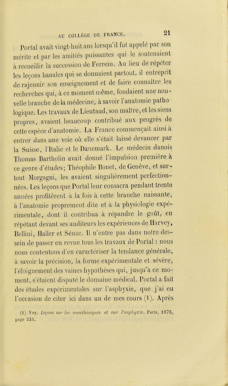 Portai avait vingt-huit ans lorsqu'il fut appelé par son mérite et par les amitiés puissantes qui le soutenaient à recueillir la succession de Ferrein. Âu lieu de répéter les leçons banales qui se donnaient partout, il entreprit de rajeunir son enseignement et de faire connaître les recherches qui, à ce moment même, fondaient une nou- velle branche delà médecine, à savoir l'anatomie patho logique. Les travaux de Lieutaud, son maître, et les siens propres, avaient beaucoup contribué aux progrès de cette espèce d'anatomie. La France commençait ainsi à entrer dans une voie où elle s'était laissé devancer par la Suisse, l'Itahe et le Danemark. Le médecin danois Thomas Bartholiu avait donné l'impulsion première à ce genre d'études; Théophile Bonet, de Genève, et sur- tout Morgagni, les avaient singulièrement perfection- nées. Les leçons que Portai leur consacra pendant trente années profitèrent k la fois à cette branche naissante, à l'anatomie proprement dite et à la physiologie expé- rimentale, dont il contribua à répandre le goût, en répétant devant ses auditeurs les expériences de Harvey, Bellini, Haller et Séiiac. Il n'entre pas dans notre des- sein de passer en revue tous les travaux de Portai : nous nous contentons d'en caractériser la tendance générale, à savoir la précision, la forme expérimentale et sévère, l'éloignement des vaines hypothèses qui, jusqu'à ce mo- ment, s'étaient disputé le domaine médical. Portai a fait des études expérimentales sur l'asphyxie, que j'ai eu l'occasion de citer ici dans un de mes cours (1). Après (1) Voy. Leçons sur les anesihésiques et sur l'asphyxie. Paris, 1875, page 334.