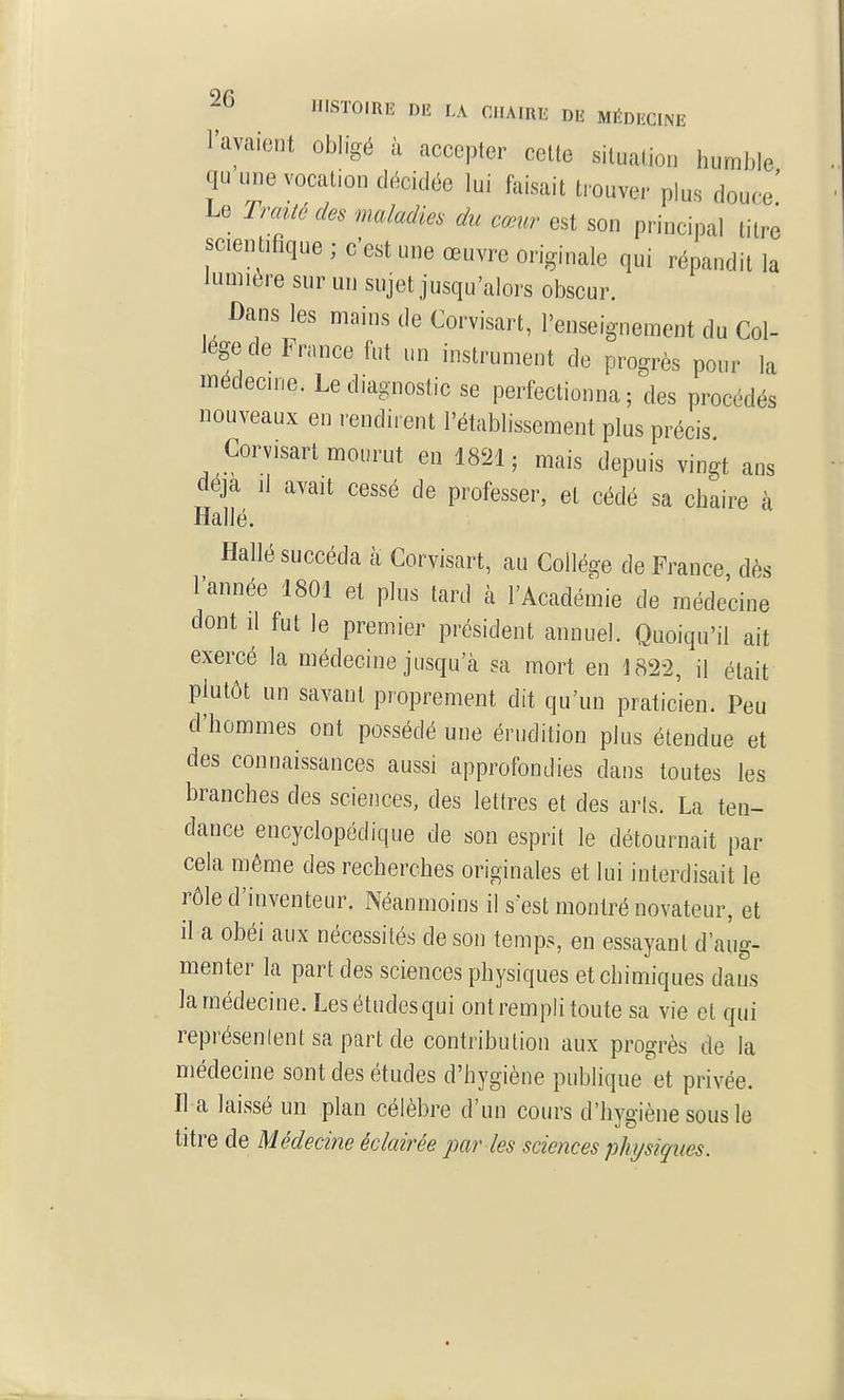 l'avaient obligé à accepter cette situation humble qu une vocation décidée lui faisait tiouver plus douce' Le Traité des maladies du cœur est son principal titre scientifique ; c'est une œuvre originale qui répandit la lumière sur un sujet jusqu'alors obscur. Dans les mains de Corvisart, l'enseignement du Col- lège de France fut un instrument de progrès pour la médecine. Le diagnostic se perfectionna; des procédés nouveaux en rendirent l'établissement plus précis Corvisart mourut en 1821; mais depuis vingt ans deja il avait cessé de professer, et cédé sa chaire à Hallé. Hallé succéda a Corvisart, au Collège de France dès l'année 1801 et plus tard à l'Académie de médecine dont il fut le premier président annuel. Quoiqu'il ait exercé la médecine jusqu'à sa mort en 1822, il était plutôt un savant proprement dit qu'un praticien. Peu d'hommes ont possédé une érudition plus étendue et des connaissances aussi approfondies dans toutes les branches des sciences, des lettres et des aris. La ten- dance encyclopédique de son esprit le détournait par cela même des recherches originales et lui interdisait le rôle d'inventeur. Néanmoins il s'est montré novateur, et il a obéi aux nécessités de son temps, en essayant d'aug- menter la part des sciences physiques et chimiques dans la médecine. Les études qui ont rempli toute sa vie et qui représenlent sa part de contribution aux progrès de la médecine sont des études d'hygiène publique'et privée. Il a laissé un plan célèbre d'un cours d'hygiène sous le titre de Médecine éclairée par les sciences physiques.