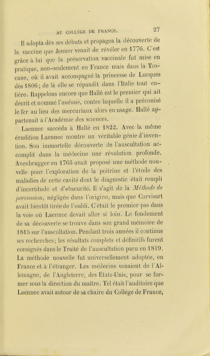 11 adopta dès ses débuts et propagea la découverte de la vaccine que Jenner venait de révéler en 1776. C'est grâce à lui que la préservation vaccinale fut mise en pratique, non-seulement en France mais dans la Tos- cane, où il avait accompagné la princesse de Lucques dès 4806; de là elle se répandit dans l'Italie tout en- tière. Rappelons encore que Hallé est le premier qui ait décrit et nommé Vanéfnie, contre laquelle il a préconisé le fer au lieu des mercuriaux alors en usage. Hallé ap- partenait à l'Académie des sciences. Laennec succéda à Hallé en 18-22. Avec la môme érudition Laennec montre un véritable génie d'inven- tion. Son iannortelle découverte de l'auscultation ac- complit dans la médecine une révolution profonde. Avenbrugger en 1763 avait proposé une méthode nou- velle pour l'exploration de la poitrine et l'étude des maladies de cette cavité dont le diagnostic était rempli d'incertitude et d'obscurité. Il s'agit de la Méthode de percussion, négligée dans l'origine, mais que Corvisart avait bientôt tirée de l'oubli. C'était le premier pas dans la voie où Laennec devait aller si loin. Le fondement de sa découverte se trouve dans son grand mémoire de 1815 sur l'auscultation. Pendant trois années il continue ses recherches; les résultats complets et définitifs furent consignés dans le Traité de Tauscultation paru en 18i9. La méthode nouvelle fut universellement adoptée, en France et à l'étranger. Les médecins venaient de l'Al- lemagne, de l'Angleterre, des États-Unis, pour se for- mer sous la direction du maître. Tel était l'auditoire que Laennec avait autour de sa chaire du Collège de France,