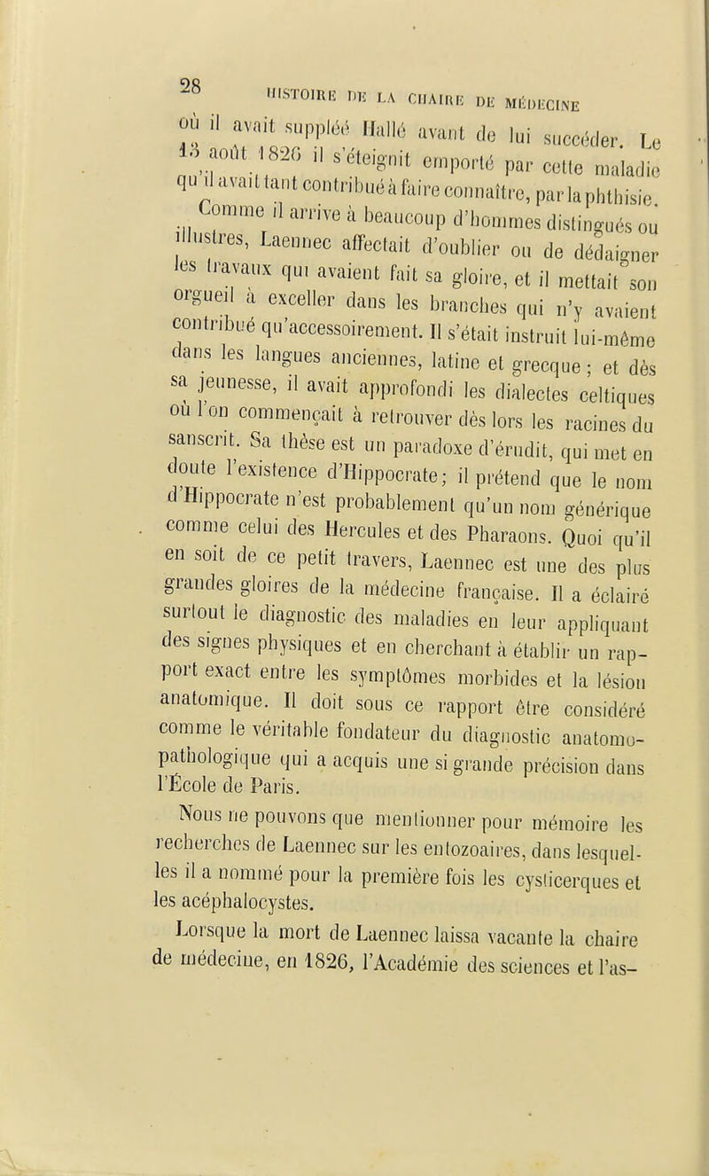 nûV emporté par cette maladie quilavaUtantcontnbuéàtaireconnaître,parlaphthisie Comme ,1 arrive à beaucoup d'hommes distingués ou Jiluslres, Laennec affectait d'oublier on de dédaigner les Iravaux qu. avaient fait sa gloire, et il mettait son orgueil a exceller dans les branches qui n'y avaient contribue qu accessoirement. Il s'était instruit lui-même dans les langues anciennes, latine et grecque ; et dès sa jeunesse, il avait approfondi les dialectes celtiques ou 1 on commençait à retrouver dès lors les racines du sanscrit. Sa thèse est un paradoxe d'érudit, qui met en doute l'existence d'Hippocrate; il prétend que le nom d Hippocrate n'est probablement qu'un nom générique comme celui des Hercules et des Pharaons. Quoi qu'il en soit de ce petit travers, Laennec est une des plus grandes gloires de la médecine française. Il a éclairé surtout le diagnostic des maladies en leur appliquant des signes physiques et en cherchant à établir un rap- port exact entre les symptômes morbides et la lésion anatomique. Il doit sous ce rapport être considéré comme le véritable fondateur du diagnostic anatomo- pathologique qui a acquis une si grande précision dans l'École de Paris. Nous ne pouvons que mentionner pour mémoire les recherches de Laennec sur les entozoaires, dans lesquel- les il a nommé pour la première fois les cyslicerques et les acéphalocystes. Lorsque la mort de Laennec laissa vacante la chaire de médecine, en 1826, l'Académie des sciences et l'as-