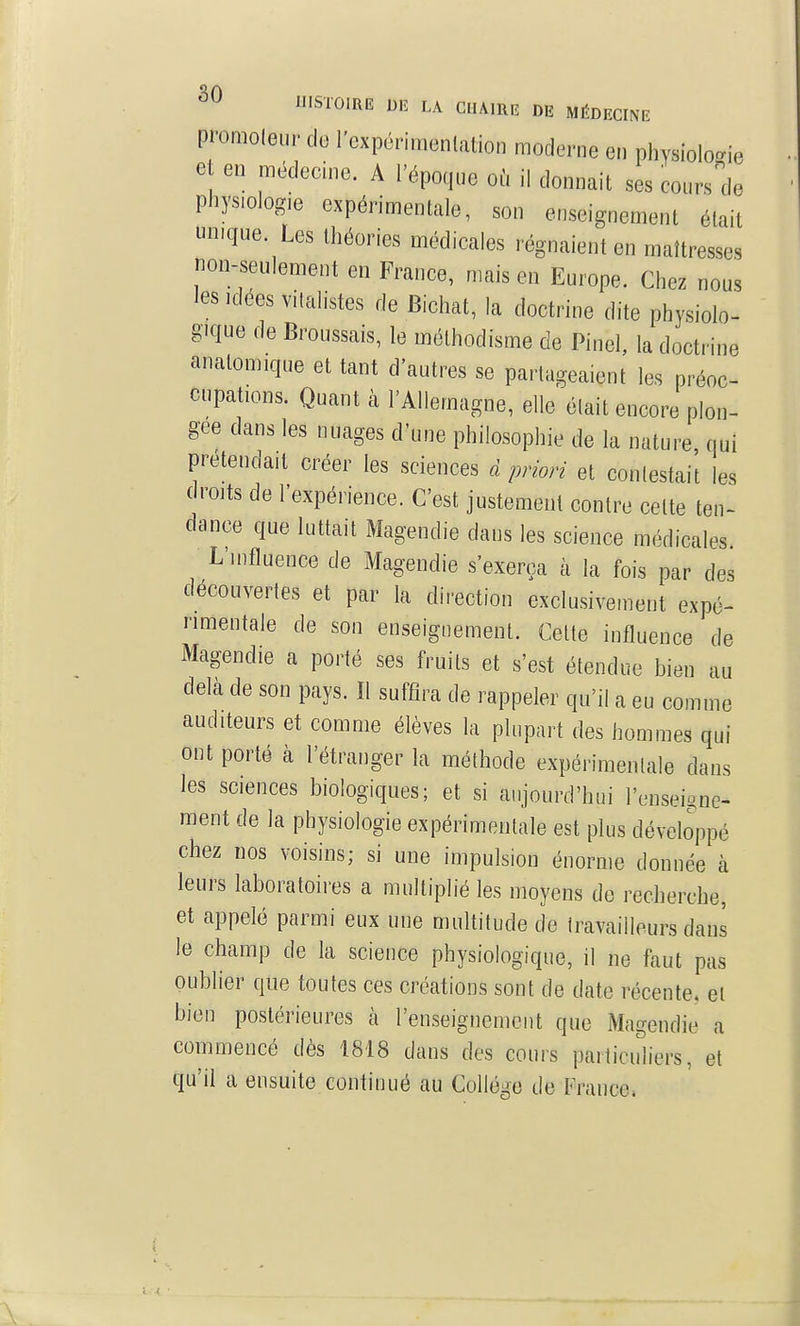 promoleur de l'cxpérinienlation moderne en physiologie e en médecine. A l'époque où il donnait ses coursde physiologie expérimentale, son enseignement était unique Les théories médicales régnaient en maîtresses non-seulement en France, mais en Europe. Chez nous les Idées vitalistes de Bichat, la doctrine dite physiolo- gique de Broussais, le méthodisme de Pinel, la doctrine analomique et tant d'autres se partageaient les préoc- cupations. Quant à l'Allemagne, elle était encore plon- gée dans les nuages d'une philosophie de la nature qui prétendait créer les sciences d priori et conlestai't les droits de l'expérience. C'est justement contre celte ten- dance que luttait Magendie dans les science médicales L'influence de Magendie s'exerça à la fois par des découvertes et par la direction exclusivement expé- rimentale de son enseignement. Celte influence de Magendie a porté ses fruits et s'est étendue bien au delà de son pays. Il suffira de rappeler qu'il a eu comme auditeurs et comme élèves la plupart des hommes qui ont porté à l'étranger la méthode expérimentale dans les sciences biologiques; et si aujourd'hui l'enseione- raent de la physiologie expérimentale est plus développé chez nos voisins; si une impulsion énorme donnée à leurs laboratoires a multiplié les moyens de recherche, et appelé parmi eux une multitude de travailleurs dans le champ de la science physiologique, il ne faut pas oublier que toutes ces créations sont de date récente, el bien postérieures à l'enseignement que Magendie a commencé dès 1818 dans des cours particuliers, et qu'il a ensuite continué au Collège de France»