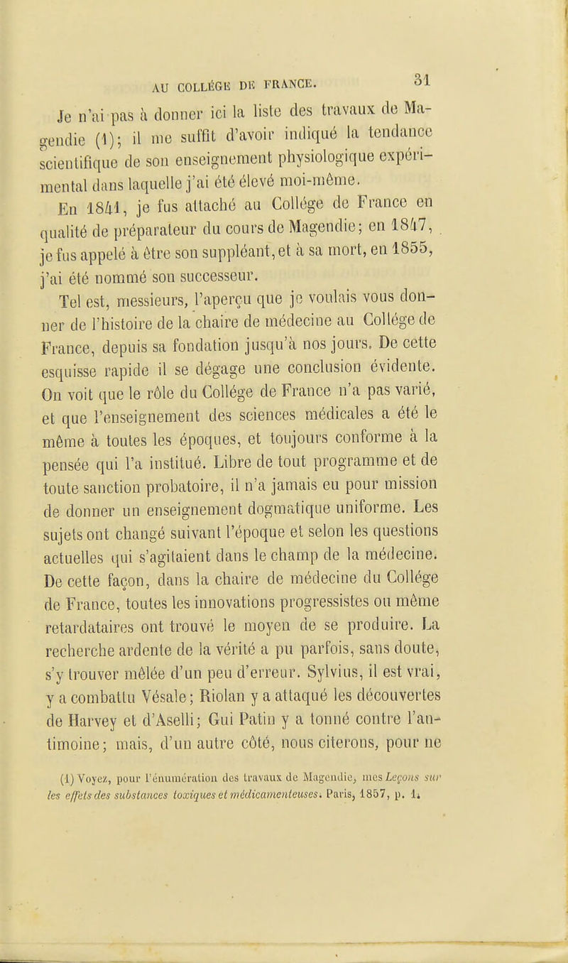 Je n'ai pas k donner ici la liste des travaux de Ma- gendie (1); il me suffit d'avoir indiqué la tendance scientifique de son enseignement physiologique expéri- mental dans laquelle j'ai été élevé moi-même. En 18/i'l, je fus attaché au Collège de France en qualité de préparateur du cours de Magendio; en 1847, je fus appelé cà être son suppléant, et à sa mort, en 1855, j'ai été nommé son successeur. Tel est, messieurs, l'aperçu que je voulais vous don- ner de l'histoire de la chaire de médecine au Collège de France, depuis sa fondation jusqu'cà nos jours. De cette esquisse rapide il se dégage une conclusion évidente. On voit que le rôle du Collège de France n'a pas varié, et que l'enseignement des sciences médicales a été le même à toutes les époques, et toujours conforme à la pensée qui l'a institué. Libre de tout programme et de toute sanction probatoire, il n'a jamais eu pour mission de donner un enseignement dogmatique uniforme. Les sujets ont changé suivant l'époque et selon les questions actuelles qui s'agitaient dans le champ de la médecine. De cette façon, dans la chaire de médecine du Collège de France, toutes les innovations progressistes ou môme retardataires ont trouvé le moyen de se produire. La recherche ardente de la vérité a pu parfois, sans doute, s'y trouver mêlée d'un peu d'erreur. Sylvius, il est vrai, y a combattu Vésale; Riolan y a attaqué les découvertes de Harvey et d'Aselli; Gui Patin y a tonné contre l'an- timoine; mais, d'un autre côté, nous citerons, pourne (1) Voyez, pour rénumératioii des travaux de Mugcudie, mes Leçons sur les effets des substances toxiques et médicamenteuses. Paris, 1857, p. 1»