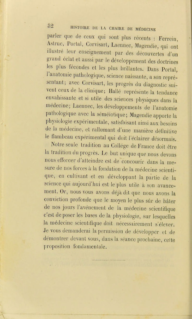 parler que de ceux qui sont plus récents : Ferrein, Aslruc, Portai, Corvisart, Laennec, Magendie, qui ont illustré leur enseignement par des découvertes d'un grand éclal et aussi par le développement des doctrines les plus fécondes et les plus brillantes. Dans Portai, l'anatomie pathologique, science naissante, a son repré- sentant; avec Corvisart, les progrès du diagnostic sui- vent ceux de la clinique; Hallé représente la tendance envahissante et si utile des sciences physiques dans la médecine; Laennec, les développements de l'anatomie pathologique avec la séméiotique; Magendie apporte la physiologie expérimentale, satisfaisant ainsi aux besoins de la médecine, et rallumant d'une manière définitive le flambeau expérimental qui doit l'éclairer désormais. Notre seule tradition au Collège de France doit être la tradition du progrès. Le but unique que nous devons nous efforcer d'atteindre est de concourir dans la me- sure de nos forces à la fondation de la médecine scienti- que, en cultivant et en développant la partie de la science qui aujourd'hui est le plus utile à son avance- ment. Or, nous vous avons déjà dit que nous avons la conviction profonde que le moyen le plus sûr de hâter de nos jours l'avènement de la médecine scientifique c'est déposer les bases de la physiologie, sur lesquelles la médecine scientifique doit nécessairement s'élever. Je vous demanderai la permission de développer et de démontrer devant vous, dans la séance prochaine, celte proposition fondamentale.