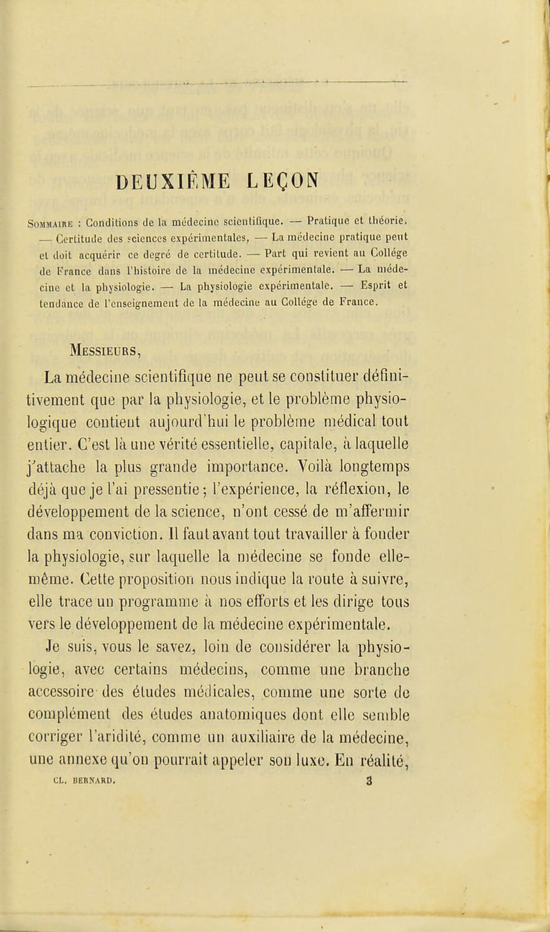 DEUXIÈME LEÇON Sommaire : Conditions de la médecine scientifique. — Pratique et théorie. — Certitude des fcienccs expérimentales, — La médecine pratique peut cl doit acquérir ce degré de certitude. — Part qui revient au Collège de France dans l'histoire de la médecine expérimentale. — La méde- cine et la physiologie. — La physiologie expérimentale. — Esprit et tendance de l'enseignement de la médecine au Collège de France. Messieurs, La médecine scientifique ne peut se constituer défini- tivement que par la physiologie, et le problème physio- logique contient aujourd'hui le problème médical tout entier. C'est là une vérité essentielle, capitale, à laquelle j'attache la plus grande importance. Voilà longtemps déjà que je l'ai pressentie; l'expérience, la réflexion, le développement de la science, n'ont cessé de m'affermir dans ma conviction. 11 faut avant tout travailler à fonder la physiologie, sur laquelle la médecine se fonde elle- même. Cette proposition nous indique la route à suivre, elle trace un programme à nos efforts et les dirige tous vers le développement de la médecine expérimentale. Je suis, vous le savez, loin de considérer la physio- logie, avec certains médecins, comme une branche accessoire des études médicales, comme une sorte de complément des études anatomiques dont elle semble corriger l'aridité, comme un auxiliaire de la médecine, une annexe qu'on pourrait appeler son luxe. En réalité,