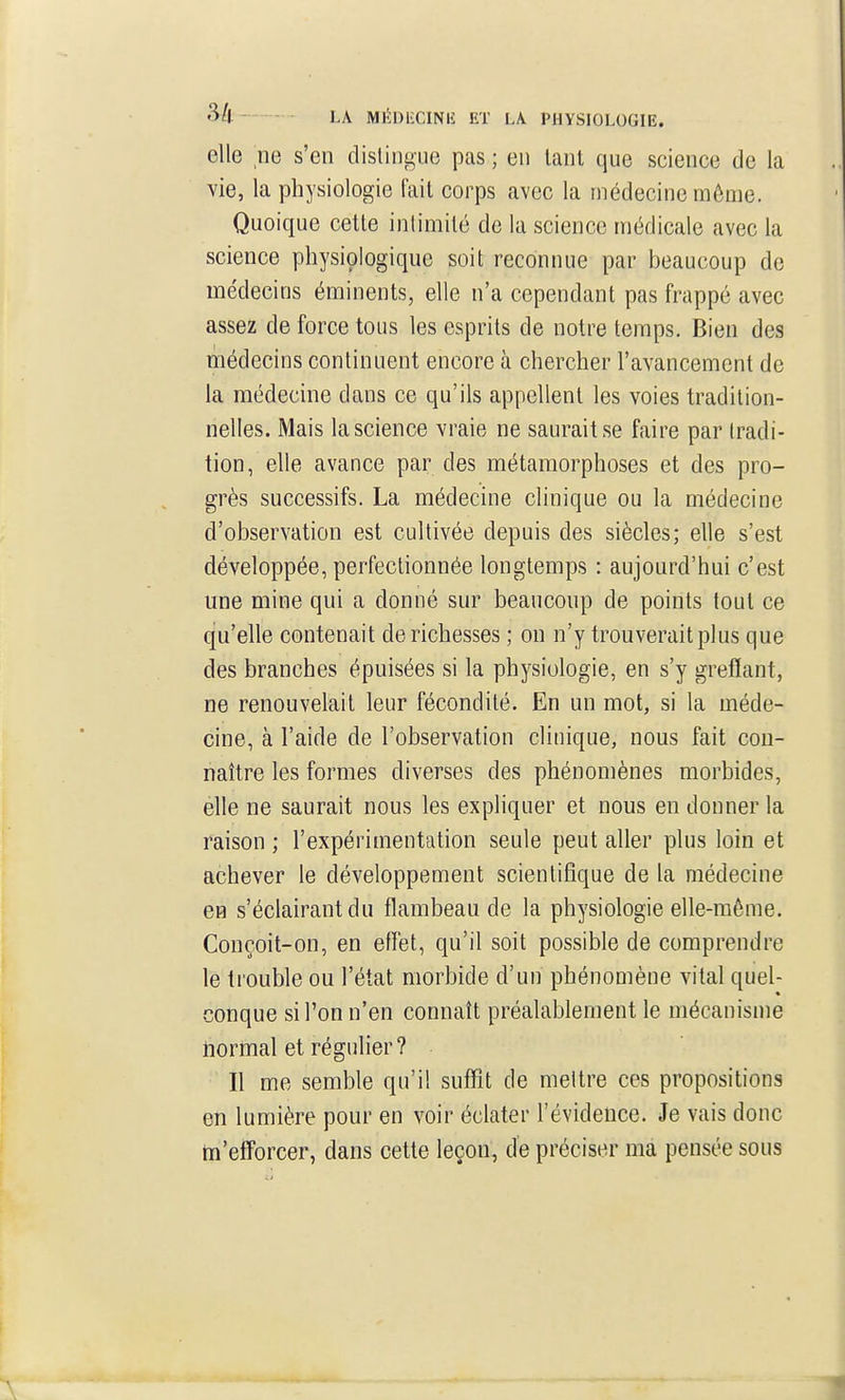 3/l LA MIÏDiiCINIi; ET LA. PHYSIOLOGIE. elle ne s'en distingue pas ; en tant que science de la vie, la physiologie fait corps avec la médecine môme. Quoique cette intimité de la science médicale avec la science physiologique soit reconnue par beaucoup de médecins éminents, elle n'a cependant pas frappé avec assez de force tous les esprits de notre temps. Bien des médecins continuent encore à chercher l'avancement de la médecine dans ce qu'ils appellent les voies tradition- nelles. Mais la science vraie ne saurait se faire par tradi- tion, elle avance par des métamorphoses et des pro- grès successifs. La médecine clinique ou la médecine d'observation est cultivée depuis des siècles; elle s'est développée, perfectionnée longtemps : aujourd'hui c'est une mine qui a donné sur beaucoup de points tout ce qu'elle contenait de richesses ; on n'y trouverait plus que des branches épuisées si la physiologie, en s'y greffant, ne renouvelait leur fécondité. En un mot, si la méde- cine, à l'aide de l'observation clinique, nous fait con- naître les formes diverses des phénomènes morbides, elle ne saurait nous les expliquer et nous en donner la raison ; l'expérimentation seule peut aller plus loin et achever le développement scientifique de la médecine en s'éclairantdu flambeau de la physiologie elle-même. Conçoit-on, en effet, qu'il soit possible de comprendre le trouble ou l'état morbide d'un phénomène vital quel- conque si l'on n'en connaît préalablement le mécanisme normal et régulier? Il me semble qu'il suffit de mettre ces propositions en lumière pour en voir éclater l'évidence. Je vais donc tn'efforcer, dans cette leçon, de préciser ma pensée sous