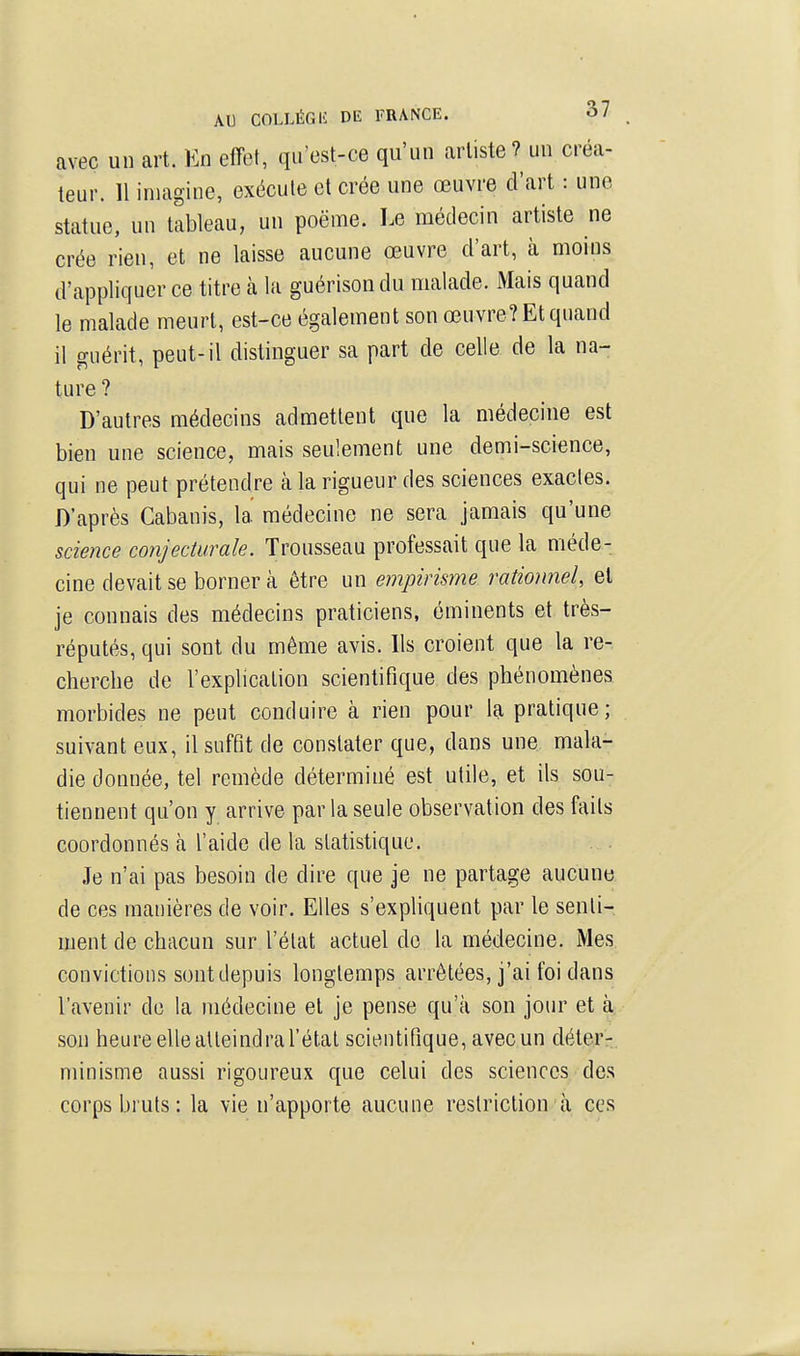 avec un art. En effet, qu'est-ce qu'un artiste ? un créa- teur. 11 imagine, exécute et crée une œuvre d'art : une statue, un tableau, un poëme. Le médecin artiste ne crée rien, et ne laisse aucune œuvre d'art, à moins d'appliquer ce titre à la guérisondu malade. Mais quand le malade meurt, est-ce également son œuvre? Et quand il guérit, peut-il distinguer sa part de celle de la na- ture ? D'autres médecins admettent que la médecine est bien une science, mais seulement une demi-science, qui ne peut prétendre à la rigueur des sciences exactes. D'après Cabanis, la médecine ne sera jamais qu'une science conjecturale. Trousseau professait que la méde- cine devait se borner à être un empirisme rationnel, et je connais des médecins praticiens, éminents et très- réputés, qui sont du même avis. Ils croient que la re- chercbe de l'explication scientifique des phénomènes morbides ne peut conduire à rien pour la pratique; suivant eux, il suffit de constater que, dans une mala- die donnée, tel remède déterminé est utile, et ils sou- tiennent qu'on y arrive par la seule observation des faits coordonnés à l'aide de la statistique. Je n'ai pas besoin de dire que je ne partage aucune de ces manières de voir. Elles s'expliquent par le senti- ment de chacun sur l'état actuel de la médecine. Mes convictions sont depuis longtemps arrêtées, j'ai foi dans l'avenir de la médecine et je pense qu'à son jour et à son heureellealteindraTétal scientifique, avecun déter-, minisme aussi rigoureux que celui des sciences des corps bruts: la vie n'apporte aucuue restriction à ces