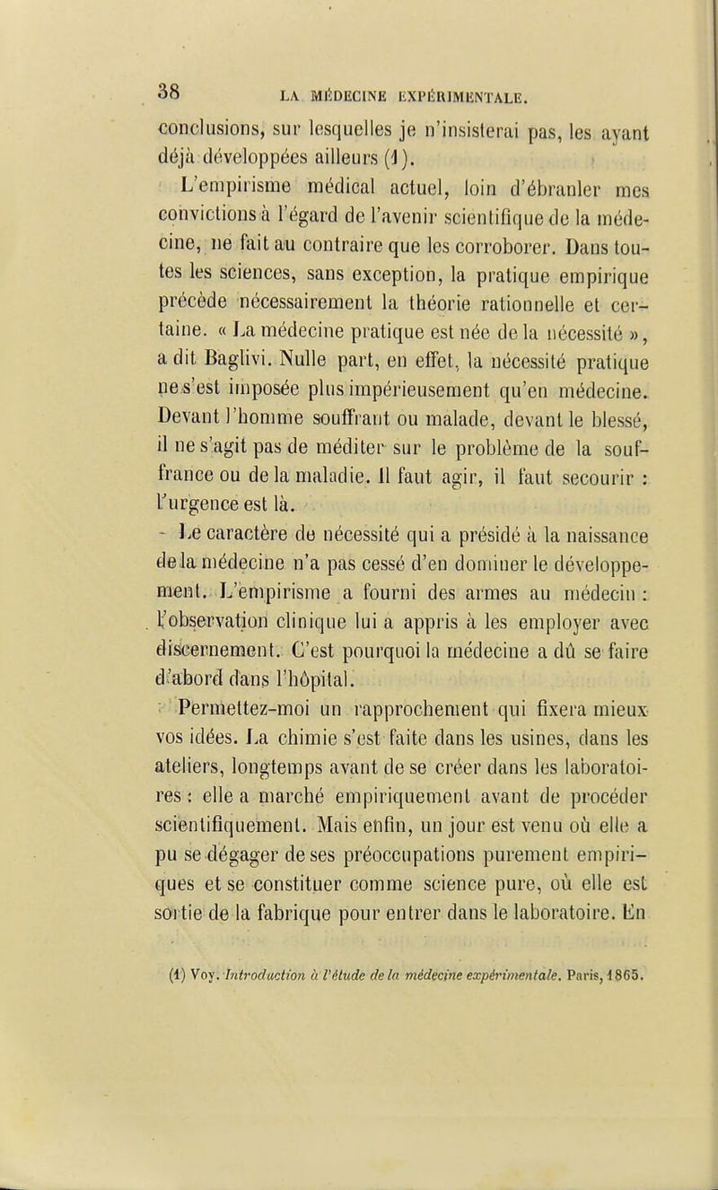 conclusions, sur lesquelles je n'insisterai pas, les ayant déjà développées ailleurs (i). ' L'empirisme médical actuel, loin d'ébranler mes convictions à l'égard de l'avenir scientifique de la méde- cine, ne fait au contraire que les corroborer. Dans tou- tes les sciences, sans exception, la pratique empirique précède nécessairement la théorie rationnelle et cer- taine. « La médecine pratique est née de la nécessité », a dit Baglivi. Nulle part, en effet, la nécessité pratique ne s'est imposée plus impérieusement qu'en médecine. Devant l'homme souffrant ou malade, devant le blessé, il ne s'agit pas de méditer sur le problème de la souf- france ou de la maladie. 11 faut agir, il faut secourir : Turgence est là. ' Le caractère de nécessité qui a présidé à la naissance deJa médecine n'a pas cessé d'en dominer le développe- Eient. L'empirisme a fourni des armes au médecin :, 1;'observation clinique lui a appris à les employer avec disicernement. C'est pourquoi la médecine a dû se faire d'abord dans l'hôpital. ; Permettez-moi un rapprochement qui fixera mieux vos idées. La chimie s'est faite dans les usines, dans les ateliers, longtemps avant de se créer dans les laboratoi- res; elle a marché empiriquement avant de procéder scientiflqueiiienl. Mais enfin, un jour est venu oij elle a pu se dégager de ses préoccupations purement empiri- ques et se constituer comme science pure, où elle est sortie de la fabrique pour entrer dans le laboratoire. Ln (1) y0-^.-introduction à l'étude delà médecine expérimentale. Paris, 1865.