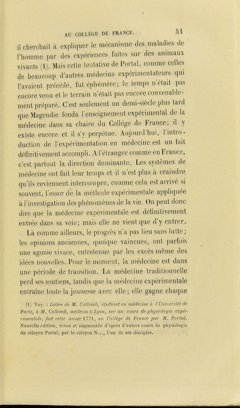 il cherchait à expliquer le mécanisme des maladies de l'homme par des expériences faites sur des animaux vivants (1). Mais cetle tentative de Portai, comme celles de beaucoup d^iutres médecins expérimentateurs qui l'avaient précédé, fut éphémère; le temps n'était pas encore venu et le terrain n'était pas encore convenable- ment préparé. C'est seulement un demi-siècle plus lard que Magendie fonda l'enseignement expérimental de la médecine dans sa chaire du Collège de France; il y existe encore et il s'y perpétue. Aujourd'hui, l'intro- duction de l'expérimentation en médecine est un fait définitivement accompli. A l'étranger comme en France, c'est partout la direction dominante. Les systèmes de médecine ont fait leur temps et il n'est plus à craindre qu'ils reviennent interrompre, comme cela est arrivé si souvent, l'essor de la méthode expérimentale appliquée à l'investigation des phénomènes de la vie. On peut donc dire que la médecine expérimentale est définitivement entrée dans sa voie; mais elle ne vient que d'y entrer. Là comme ailleurs, le progrès n'a pas lieu sans lutte; les opinions anciennes, quoique vaincues, ont parfois une agonie vivace, entretenue par les excès même des idées nouvelles. Pour le moment, la médecine est dans une période de transition. La médecine traditionnelle perd ses soutiens, tandis que la médecine expérimentale entraîne toute la jeunesse avec elle ; elle gagne chaque (1) Voy. : Lettre de M. Collomb, éludiant en médecine h l'Université de Paris, à M. Collomb, médecin à Lyon, sur un cours de physiologie expé- rimentale, fait cette année illi, au Collège de France par M. Portai. Nouvelle édition, revue et augmentée d'après d'autres cours de physiologie du citoyen Portai, par le citoyen N..., l'un de ses disciples.