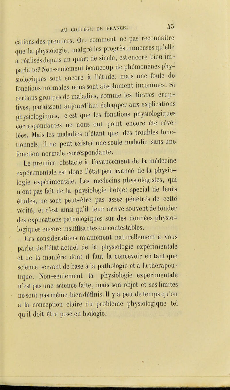 AU COLI.lUiK l)K FUANCË. /|5 cations des premiers. Or, comment ne pas reconnaître que la physiologie, malgré les progrès immenses qu'elle a réalisés depuis un quart de siècle, est encore bien im- parfaite? Non-seulement beaucoup de phémonènes phy- siologiques sont encore à l'étude, mais une foule de fonctions normales nous sont absolument inconnues. Si certains groupes de maladies, comme les fièvres érup- lives, paraissent aujourd'hui échapper aux explications physiologiques, c'est que les fonctions physiologiques correspondantes ne nous ont point encore été révé- lées. Mais les maladies n'étant que des troubles fonc- tionnels, il ne peut exister une seule maladie sans une fonction normale correspondante. Le premier obstacle à l'avancement de la médecine expérimentale est donc l'état peu avancé de la physio- logie expérimentale. Les médecins physiologistes, qui n'ont pas fait de la physiologie l'objet spécial de leurs études, ne sont peut-être pas assez pénétrés de cette vérité, et c'est ainsi qu'il leur arrive souvent de fonder des explications pathologiques sur des données physio- logiques encore insuffisantes ou contestables. Ces considérations m'amènent naturellement à vous parler de l'état actuel de la physiologie expérimentale et de la manière dont il faut la concevoir en tant que science servant de base à la pathologie et à la thérapeu- tique. Non-seulement la physiologie expérimentale n'est pas une science faite, mais son objet et ses limites ne sont pas même bien définis. Il y a peu de temps qu'on a la conception claire du problème physiologique tel qu'il doit être posé en biologie.