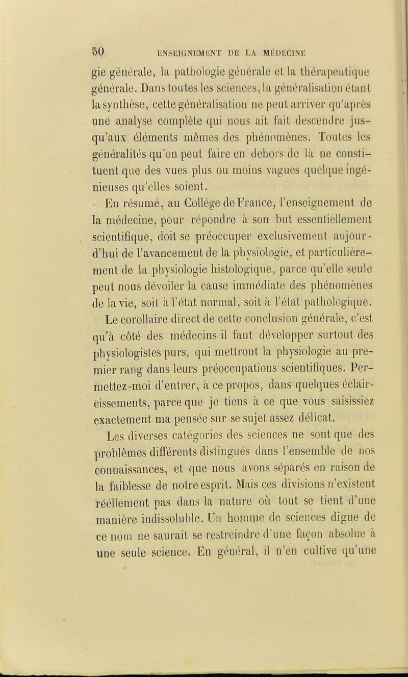 gie générale, la pathologie générale et la thérapeutique générale. Dans toutes les sciences, la généralisation élunt la synthèse, cette généralisation ne peut arriver qu'après une analyse complète qui nous ait fait descendre jus- qu'aux éléments mêmes dos phénomènes. Toutes les généralités qu'on peut faire en dehors de là ne consti- tuent que des vues plus ou moins vagues quelque ingé- nieuses qu'elles soient. En résumé, au Collège de France, l'enseignement de la médecine, pour répondre à son but essentiellement scientifique, doit se préoccuper exclusivement aujour- d'hui de l'avancement de la physiologie, et particulière- ment de la physiologie histologique, parce qu'elle seule peut nous dévoiler la causé immédiate des phénomènes de la vie, soit à l'état normal, soit à l'état pathologique. Le corollaire direct de cette conclusion générale, c'est qu'à côté des médecins il faut développer surtout des physiologistes purs, qui mettront la physiologie au pre- mier rang dans leurs préoccupations scientifiques. Per- mettez-moi d'entrer, à ce propos, dans quelques éclair- cissements, parce que je tiens à ce que vous saisissiez exactement ma pensée sur se sujet assez délicat. Les diverses catégories des sciences ne sont que des problèmes différents distingués dans l'ensemble de nos connaissances, et que nous avons séparés en raison de la faiblesse de notre esprit. Mais ces divisions n'existent rééllement pas dans la nature où tout se tient d'une manière indissoluble. Un homme de sciences digne de ce nom ne saurait se restreindre d'une façon absolue à une seule science. En général, il n'en cultive qu'une