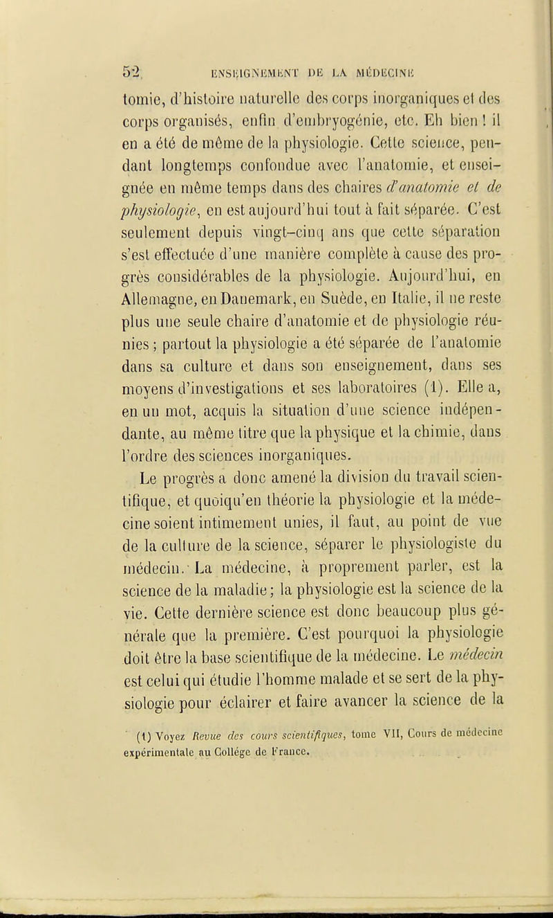 6^2, EiVSiaGNlîMliNT DE L\ MIÎDIÎCINU tomie, d'histoire naturelle des corps inorganiques et des corps organisés, enfin d'embryogénie, etc. Eh bien ! il en a été de môme de la physiologie. Cette science, pen- dant longtemps confondue avec l'anatomie, et ensei- gnée en même temps dans des chaires d'anatomie el de physiologie^ en est aujourd'hui tout à fait séparée. C'est seulement depuis vingt-cinq ans que celte séparation s'est effectuée d'une manière complète à cause des pro- grès considérables de la physiologie. Aujourd'hui, en Allemagne, en Danemark, en Suède, eu Italie, il ne reste plus une seule chaire d'anatomie et de physiologie réu- nies ; partout la physiologie a été séparée de l'anatomie dans sa culture et dans son enseignement, dans ses moyens d'investigations et ses laboratoires (1). Elle a, en un mot, acquis la situation d'une science indépen- dante, au même litre que la physique et la chimie, dans l'ordre des sciences inorganiques. Le progrès a donc amené la division du travail scien- tifique, etquoiqu'en théorie la physiologie et la méde- cine soient intimement unies, il faut, au point de vue de la cullure de la science, séparer le physiologiste du médecin.-La médecine, à proprement parler, est la science de la maladie ; la physiologie est la science de la vie. Cette dernière science est donc beaucoup plus gé- nérale que la première. C'est pourquoi la physiologie doit être la base scientifique de la médecine. Le médeci?i est celui qui étudie l'homme malade et se sert de la phy- siologie pour éclairer et faire avancer la science de la (i) Voyez Revue des cours scientifiques, tome VU, Cours de médecine expérimentale nu Collège de ['raiice.