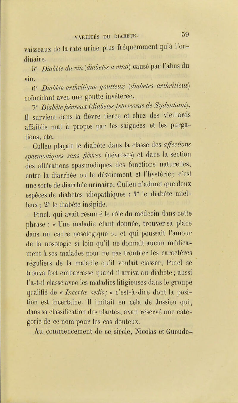 vaisseaux de la rate urine plus fréquemment qu'à l'or- dinaire. 5 Diabète du vin [diabètes a vino) causé par l'abus du vin. 0 Diabète arthritique goutteux {diabètes arthriticus) coïncidant avec une goutte invétérée. T Diabète fiévreux {diabètes febricosus de Sydenham). Il survient dans la fièvre tierce et chez des vieillards affaiblis mal à propos par les saignées et les purga- tions, etc. Cullen plaçait le diabète dans la classe des affections spasmodiques sans fièvres (névroses) et dans la section des altérations spasmodiques des fonctions naturelles, entre la diarrhée ou le dévoiement et l'hystérie; c'est une sorte de diarrhée urinaire. Cullen n'admet que deux espèces de diabètes idiopathiques : T le diabète miel- leux; 2 le diabète insipide. Pinel, qui avait résumé le rôle du médecin dans celte phrase : « Une maladie étant donnée, trouver sa place dans un cadre nosologique », et qui poussait l'amour de la nosologie si loin qu'il ne donnait aucun médica- ment à ses malades pour ne pas troubler les caractères réguliers de la maladie qu'il voulait classer, Pinel se trouva fort embarrassé quand il arriva au diabète ; aussi l'a-t-il classé avec lés maladies Utigieuses dans le groupe qualifié de a Incertœ sedis; » c'est-à-dire dont la j)osi- tion est incertaine. Il imitait en cela de Jussieu qui, dans sa classification des plantes, avait réservé une caté- gorie de ce nom pour les cas douteux. Au commencement de ce siècle, Nicolas etGueude-