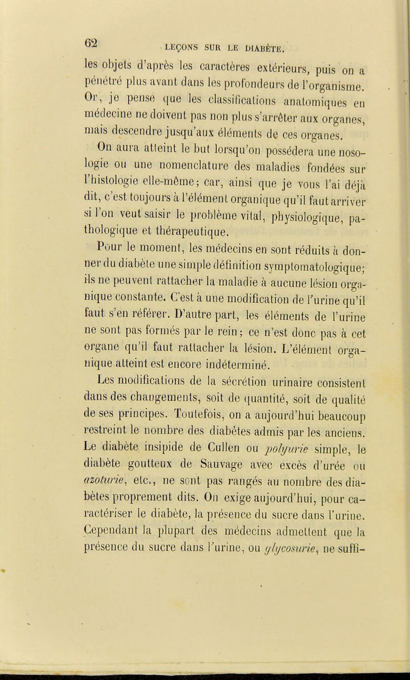 les objets d'après les caractères extérieurs, puis on a pénétré plus avant dans les profondeurs de l'organisme. Or, je pense que les classifications anatomiques en médecine ne doivent pas non plus s'arrêter aux organes, mais descendre jusqu'aux éléments de ces organes. On aura atteint le but lorsqu'on possédera une noso- logie ou une nomenclature des maladies fondées sur l'histologie elle-môme; car, ainsi que je vous l'ai déjà dit, c'est toujours à l'élément organique qu'il faut arriver si l'on veut saisir le problème vital, physiologique, pa- thologique et thérapeutique. Pour le moment, les médecins en sont réduits à don- ner du diabète une simple définition symptomatologique; ils ne peuvent rattacher la maladie à aucune lésion orga- nique constante. C'est à une modification de f urine qu'il faut s'en référer. D'autre part, les éléments de l'urine ne sont pas formés par le rein; ce n'est donc pas à cet organe qu'il faut rattacher la lésion. L'élément orga- nique atteint est encore indéterminé. Les modifications de la sécrétion urinaire consistent dans des changements, soit de quantité, soit de qualité de ses principes. Toutefois, on a aujourd'hui beaucoup restreint le nombre des diabètes admis par les anciens. Le diabète insipide de Cullen ou polyurie simple, le diabète goutteux de Sauvage avec excès d'urée ou azoturie, etc., ne sont pas rangés au nombre des dia- bètes proprement dits. On exige aujourd'hui, pour ca- ractériser le diabète, la présence du sucre dans l'urine. Cependant la plupart des médecins admettent que la présence du sucre dans Turine, ou glycosurie^ ne suffi-