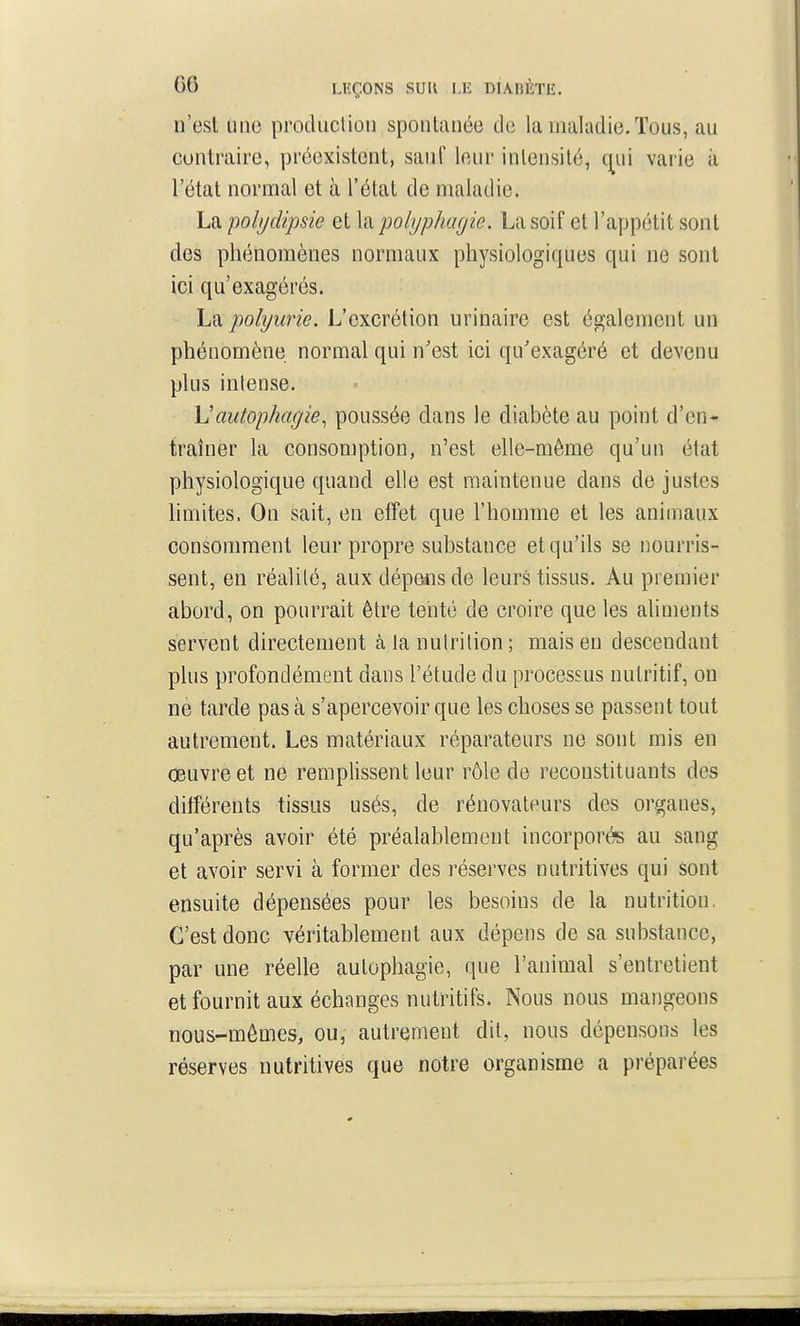 n'est une produclion spontanée de la maladie. Tous, au contraire, préexistent, sauf leur intensité, qui varie à l'état normal et à l'état de maladie. La pobjcUpsie et Xd^polyphagie. La soif et l'appétit sont des phénomènes normaux physiologiques qui ne sont ici qu'exagérés. La polyurie. L'excrétion urinaire est également un phénomène normal qui n'est ici qu'exagéré et devenu plus intense. Vautophagie, poussée dans le diabète au point d'en- traîner la consomption, n'est elle-même qu'un état physiologique quand elle est maintenue dans de justes limites. On sait, en efTet que l'homme et les animaux consomment leur propre substance et qu'ils se nourris- sent, en réalité, aux dépansde leurs tissus. Au premier abord, on pourrait être teiité de croire que les aliments servent directement à la nutrition ; mais en descendant plus profondément dans l'étude du processus nutritif, on ne tarde pas à s'apercevoir que les choses se passent tout autrement. Les matériaux réparateurs ne sont mis en œuvre et ne remplissent leur rôle de reconstituants des différents tissus usés, de rénovateurs des organes, qu'après avoir été préalablement incorporés au sang et avoir servi à former des réserves nutritives qui sont ensuite dépensées pour les besoins de la nutrition. C'est donc véritablement aux dépens de sa substance, par une réelle aulophagie, que l'animal s'entretient et fournit aux échanges nutritifs. Nous nous mangeons nous-mêmes, ou, autrement dit, nous dépensons les réserves nutritives que notre organisme a préparées