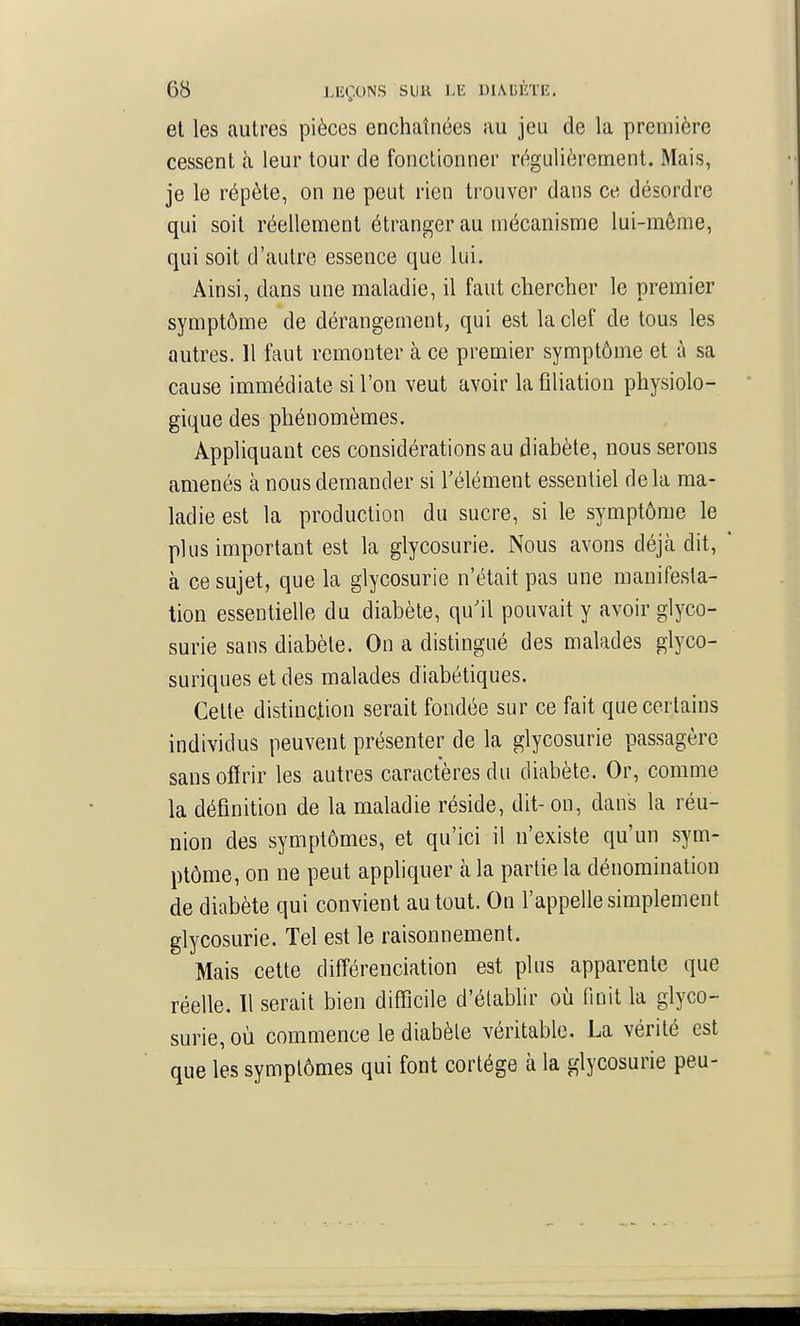 et les autres pièces enchaînées au jeu de la première cessent cà leur tour de fonctionner régulièrement. Mais, je le répète, on ne peut rien trouver dans ce désordre qui soit réellement étranger au mécanisme lui-même, qui soit d'autre essence que lui. Ainsi, dans une maladie, il faut chercher le premier symptôme de dérangement, qui est la clef de tous les autres. 11 faut remonter à ce premier symptôme et à sa cause immédiate si l'on veut avoir la filiation physiolo- gique des phéuomèmes. Appliquant ces considérations au diabète, nous serons amenés à nous demander si l'élément essentiel delà ma- ladie est la production du sucre, si le symptôme le plus important est la glycosurie. Nous avons déjà dit, ' à ce sujet, que la glycosurie n'était pas une manifesta- tion essentielle du diabète, qu'il pouvait y avoir glyco- surie sans diabète. On a distingué des malades glyco- suriques et des malades diabétiques. Cette distinction serait fondée sur ce fait que certains individus peuvent présenter de la glycosurie passagère sans offrir les autres caractères du diabète. Or, comme la définition de la maladie réside, dit- on, dans la réu- nion des symptômes, et qu'ici il n'existe qu'un sym- ptôme, on ne peut appliquer tà la partie la dénomination de diabète qui convient au tout. On l'appelle simplement glycosurie. Tel est le raisonnement. Mais cette différenciation est plus apparente que réelle. Il serait bien difficile d'établir où finit la glyco- surie, où commence le diabète véritable. La vérité est que les symptômes qui font cortège à la glycosurie peu-