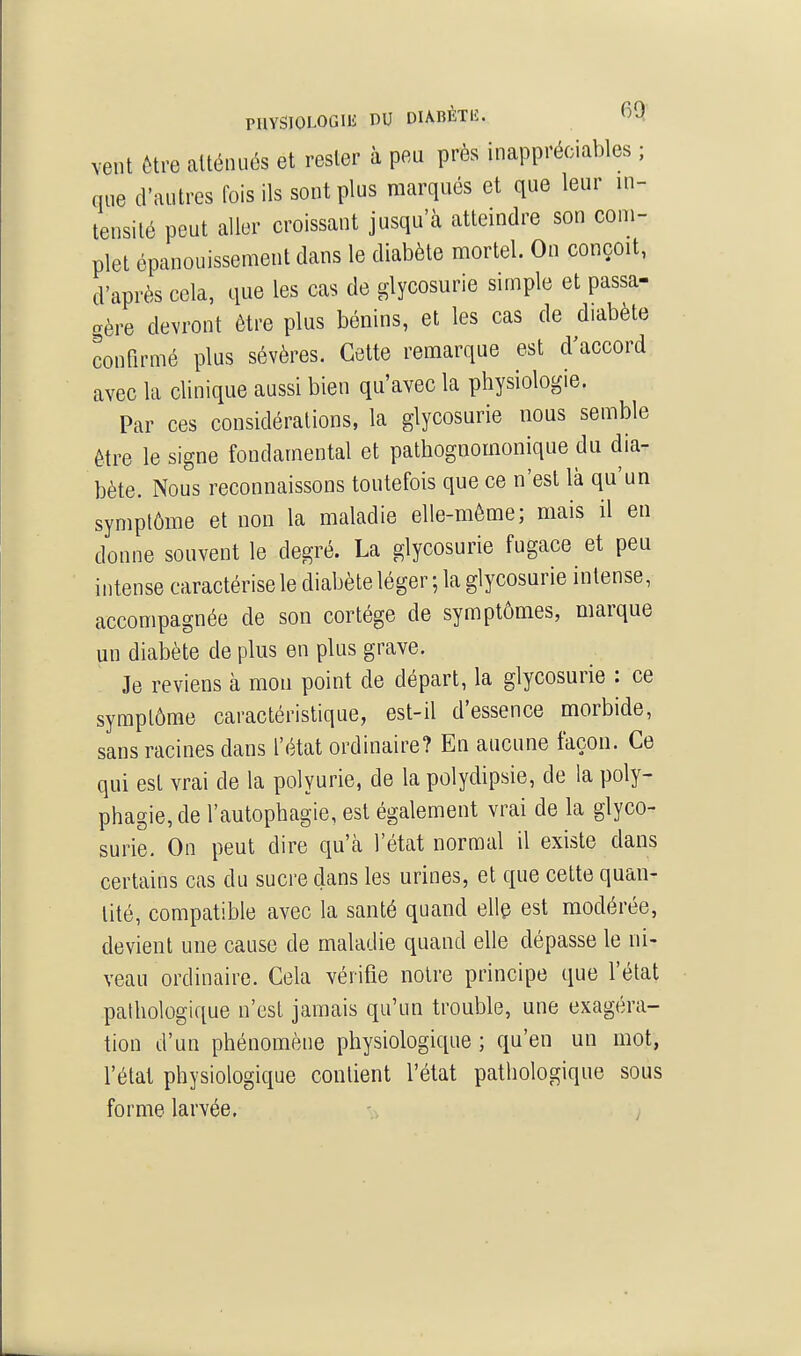 vent être atténués et rester à peu près inappréciables ; que d'autres fois ils sont plus marqués et que leur in- tensité peut aller croissant jusqu'à atteindre son com- plet épanouissement dans le diabète mortel. On conçoit, d'après cela, que les cas de glycosurie simple et passa- gère devront être plus bénins, et les cas de diabète œnfirmé plus sévères. Cette remarque est d'accord avec la clinique aussi bien qu'avec la physiologie. Par ces considérations, la glycosurie nous semble être le signe fondamental et pathognomonique du dia- bète. Nous reconnaissons toutefois que ce n'est là qu'un symptôme et non la maladie elle-même; mais il en donne souvent le degré. La glycosurie fugace et peu intense caractérise le diabète léger ; la glycosurie intense, accompagnée de son cortège de symptômes, marque un diabète de plus en plus grave. Je reviens à mou point de départ, la glycosurie : ce symptôme caractéristique, est-il d'essence morbide, sans racines dans l'état ordinaire? En aucune taçou. Ce qui est vrai de la polyurie, de la polydipsie, de la poly- phagie, de l'autophagie, est également vrai de la glyco- surie. On peut dire qu'à l'état normal il existe dans certains cas du sucre dans les urines, et que cette quau- tité, compatible avec la santé quand elle est modérée, devient une cause de maladie quand elle dépasse le ni- veau ordinaire. Cela vérifie notre principe que l'état pathologique n'est jamais qu'un trouble, une exagéra- tion d'un phénomène physiologique ; qu'en un mot, l'état physiologique contient l'état pathologique sous forme larvée. ., ;