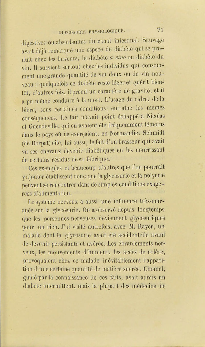 GLYCOSURIE PHYSIOLOGIQUE. /i digestives ou absorbantes du canal intestinal. Sauvage avait déjà remarqué une espèce de diabète qui se pro- duit chez les buveurs, le diabète a vino ou diabète du vin. 11 survient surtout chez les individus qui consom- ment nne grande quantité de vin doux ou de vin nou- veau : quelquefois ce diabète reste léger et guérit bien- tôt, d'autres fois, il prend un caractère de gravité, et il a pu même conduire à la mort. L'usage du cidre, de la bière, sous certaines conditions, entraîne les mômes conséquences. J.e fait n'avait point échappé cà Nicolas et Gueudeville, qui en avaient été fréquemment témoins dans le pays où ils exerçaient, en Normandie. Schmidt (de Dorpat) cite, lui aussi, le fait d'un brasseur qui avait vu ses chevaux devenir diabétiques en les nourrissant de certains résidus de sa fabrique. Ces exemples et beaucoup d'autres que l'on pourrait y ajouter établissent donc que la glycosurie et la polyurie peuvent se rencontrer dans de simples conditions exagé- rées d'alimentation. Le système nerveux a aussi une influence très-mar- quée sur la glycosurie. On a observé depuis longtemps que les personnes nerveuses deviennent glycosuriques pour un rien. J'ai visité autrefois, avec M. Rayer, un malade dont la glycosurie avait été accidentelle avant de devenir persistante et avérée. Les ébranlements ner- veux, les mouvements d'humeur, les accès de colère, provoquaient chez ce malade inévitablement l'appari- tion d'une certaine quantité de matière sucrée. Cliomel, guidé par la connaissance de ces faits, avait admis un diabète intermittent, mais la plupart des médecins ne