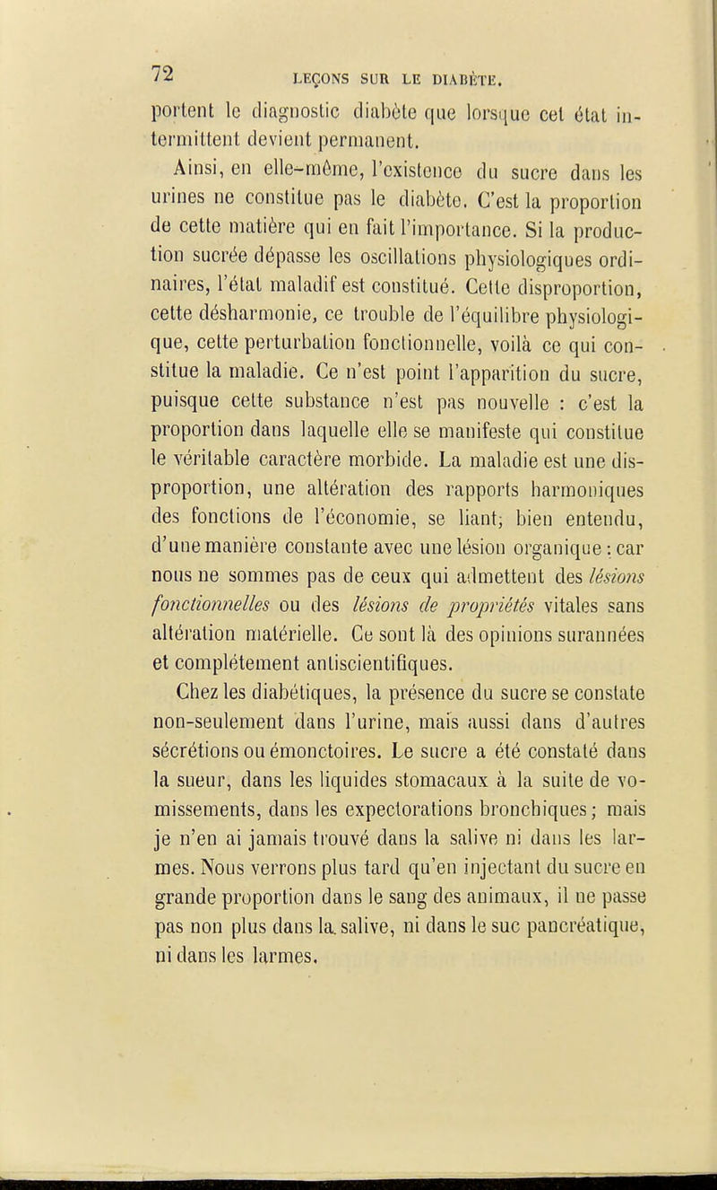 portent le diagnostic diabète que lorsque cet état in- termittent devient permanent. Ainsi, en elle-môme, l'existence du sucre dans les urines ne constitue pas le diabète. C'est la proportion de cette matière qui en fait l'importance. Si la produc- tion sucrée dépasse les oscillations physiologiques ordi- naires, l'état maladif est constitué. Cette disproportion, cette désharmonie, ce trouble de l'équilibre physiologi- que, cette perturbation fonctionnelle, voilà ce qui con- stitue la maladie. Ce n'est point l'apparition du sucre, puisque celte substance n'est pas nouvelle : c'est la proportion dans laquelle elle se manifeste qui constitue le véritable caractère morbide. La maladie est une dis- proportion, une altération des rapports harmoniques des fonctions de l'économie, se liant; bien entendu, d'une manière constante avec une lésion organique : car nous ne sommes pas de ceux qui admettent des lésions fonctionnelles ou des lésions de propriétés vitales sans altération matérielle. Ce sont là des opinions surannées et complètement antiscientifiques. Chez les diabétiques, la présence du sucre se constate non-seulement dans l'urine, mais aussi dans d'autres sécrétions ou émonctoires. Le sucre a été constaté dans la sueur, dans les liquides stomacaux à la suite de vo- missements, dans les expectorations bronchiques; mais je n'en ai jamais trouvé dans la salive ni dans les lar- mes. Nous verrons plus tard qu'en injectant du sucre en grande proportion dans le sang des animaux, il ne passe pas non plus dans la. salive, ni dans le suc pancréatique, ni dans les larmes,