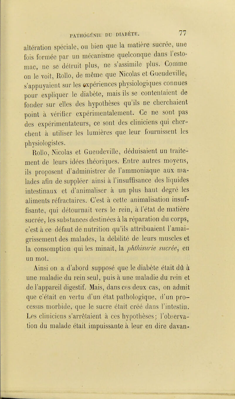 altération spéciale, ou bien que la matière sucrée, une fois formée par un mécanisme quelconque dans l'esto- mac, ne se délruit plus, ne s'assimile plus. Comme on le voit, RoUo, de même que Nicolas et Gueudeville, s'appuyaient sur les expériences physiologiques connues pour expliquer le diabète, mais ils se contentaient de fonder sur elles des hypothèses qu'ils ne cherchaient point à vérifier expérimentalement. Ce ne sont pas des expérimentateurs, ce sont des cliniciens qui cher- chent à utiliser les lumières que leur fournissent les physiologistes. Rollo, Nicolas et Gueudeville, déduisaient un traite- ment de leurs idées théoriques. Entre autres moyens, ils proposent d'administrer de l'ammoniaque aux ma- lades afin de suppléer ainsi à l'insuffisance des liquides intestinaux et d'animaliser à un plus haut degré les aliments réfractaires. C'est à cette animalisation insuf- fisante, qui détournait vers le rein, à l'état de matière sucrée, les substances destinées à la réparation du corps, c'est à ce défaut de nutrition qu'ils attribuaient l'amai- grissement des malades, la débilité de leurs muscles et la consomption qui les minait, la phihisurie sucrée^ en un mol. Ainsi on a d'abord supposé que le diabète était dû à une maladie du rein seul, puis à une maladie du rein et de l'appareil digestif. Mais, dans cfts deux cas, on admit que c'était en vertu d'un état pathologique, d'un pro- cessus morbide, que le sucre était créé dans l'intestin. Les cliniciens s'arrêtaient à ces hypotbèses; l'observa- tion du malade était impuissante à leur en dire davan-