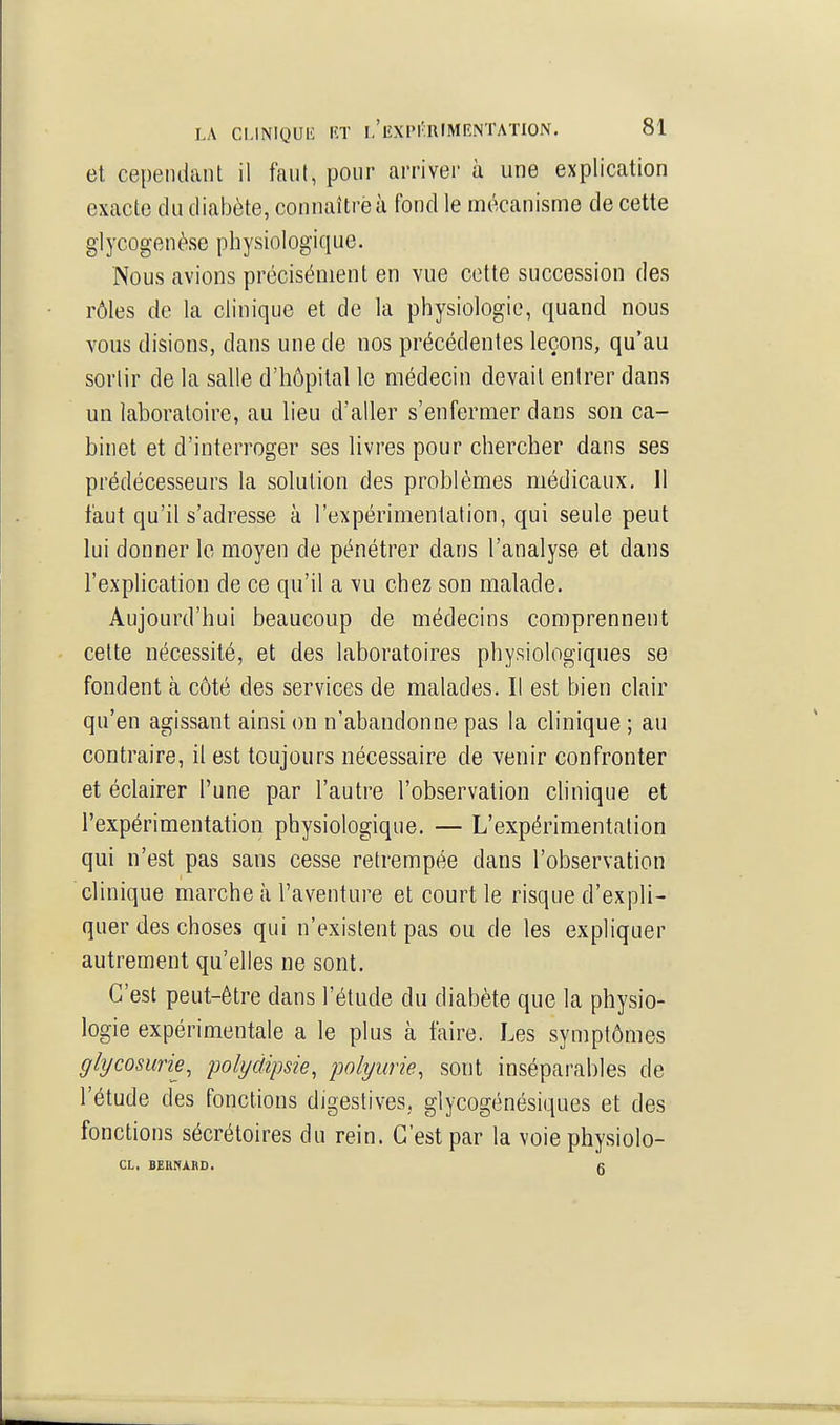 et cependant il faut, pour arriver ù une explication exacte du diabète, connaître à fond le mécanisme de cette glycogenèse physiologique. Nous avions précisément en vue cette succession des rôles de la clinique et de la physiologie, quand nous vous disions, dans une de nos précédentes leçons, qu'au sortir de la salle d'hôpital le médecin devait entrer dans un laboratoire, au lieu d'aller s'enfermer dans son ca- binet et d'interroger ses livres pour chercher dans ses prédécesseurs la solution des problèmes médicaux, 11 faut qu'il s'adresse à l'expérimentation, qui seule peut lui donner le moyen de pénétrer dans l'analyse et dans l'explication de ce qu'il a vu chez son malade. Aujourd'hui beaucoup de médecins comprennent cette nécessité, et des laboratoires physiologiques se fondent à côté des services de malades. Il est bien clair qu'en agissant ainsi on n'abandonne pas la clinique ; au contraire, il est toujours nécessaire de venir confronter et éclairer l'une par l'autre l'observation clinique et l'expérimentation physiologique. — L'expérimentation qui n'est pas sans cesse retrempée dans l'observation clinique marche à l'aventure et court le risque d'expli- quer des choses qui n'existent pas ou de les expliquer autrement qu'elles ne sont. C'est peut-être dans l'étude du diabète que la physio- logie expérimentale a le plus à faire. Les symptômes glycosurie, polyàipsie, polyurie, sont inséparables de l'étude des fonctions digestives., glycogénésiques et des fonctions sécrétoires du rein. C'est par la voie physiolo- CL, BERNARD. g