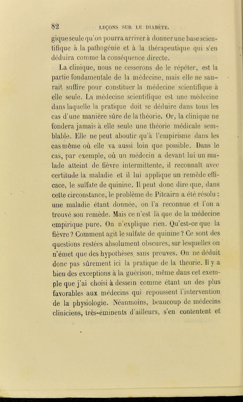 giqiieseule qu'on pourra arriver à donner une base scien- tifique à la palhogénie et à la tliéi'apeutique qui s'en déduira comme la conséquence directe. La clinique, nous ne cesserons de le répéter, est la partie fondamentale de la médecine, mais elle ne sau- rait, suffire pour constituer la médecine scientifique à elle seule. La médecine scientifique est une médecine dans laquelle la pratique doit se déduire dans tous les cas d'une manière sûre de la théorie. Or, la clinique ne fondera jamais à elle seule une théorie médicale sem- blable. Elle ne peut aboutir qu'à l'empirisme dans les cas môme où elle va aussi loin que possible. Dans le cas, par exemple, où un médecin a devant lui un ma- lade atteint de fièvre intermittente, il reconnaît avec certitude la maladie et il lui applique un remède effi- cace, le sulfate de quinine. Il peut donc dire que, dans cette circonstance, le problème de Pitcairn a été résolu : une maladie étant donnée, on Ta reconnue et l'on a trouvé son remède. Mais ce n'est là que de la médecine empirique pure. On n'explique rien. Qu'est-ce que la fièvre ? Comment agit le sulfate de quinine ? Ce sont des questions restées absolument obscures, sur lesquelles on n'émet que des hypothèses sans preuves. On ne déduit donc pas sûrement ici la pratique de la théorie. Il y a bien dés exceptions à la guérison, même dans cet exem- ple que j'ai choisi à dessein comme étant un des plus favorables aux médecins qui repoussent l'intervention de la physiologie. Néanmoins, beaucoup de médecins cliniciens, Irès-éminents d'ailleurs, s'en contentent et